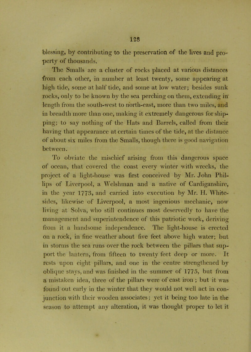 blessing, by contributing to the preservation of the lives and pro- perty of thousands. The Smalls are a cluster of rocks placed at various distances from each other, in number at least twenty, some appearing at high tide, some at half tide, and some at low water; besides sunk rocks, only to be known by the sea perching on them, extending in length from the south-west to north-east, more than two miles, and in breadth more than one, making it extremely dangerous for ship- ping; to say nothing of the Hats and Barrels, called from their having that appearance at certain times of the tide, at the distance of about six miles from the Smalls, though there is good navigation between. To obviate the mischief arising from this dangerous space of ocean, that covered the coast every winter with wrecks, the project of a light-house was first conceived by Mr. John Phil- lips of Liverpool, a Welshman and a native of Cardiganshire, in the year 1773, and carried into execution by Mr. H. White- sides, likewise of Liverpool, a most ingenious mechanic, now living at Solva, who still continues most deservedly to have the management and superintendence of this patriotic work, deriving from it a handsome independence. The light-house is erected on a rock, in fine weather about five feet above high water; but in storms the sea runs over the rock between the pillars that sup- port the lantern, from fifteen to twenty feet deep or more. It rests upon eight pillars, and one in the centre strengthened by oblique stays, and was finished in the summer of 1775, but from a mistaken idea, three of the pillars were of cast iron ; but it was found out early in the winter that they would not well act in con- junction with their wooden associates; yet it being too late in the season to attempt any alteration, it was thought proper to let it