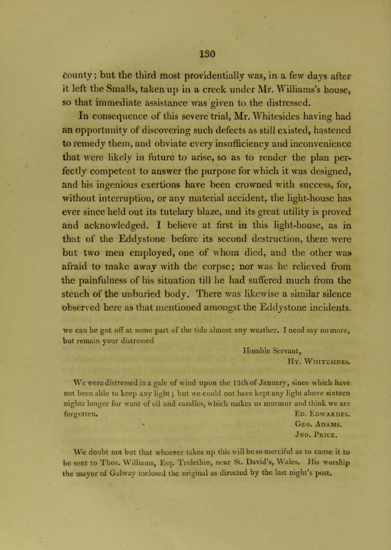 ISO * county; but tlie third most providentially was, in a few days after it left the Smalls, taken up in a creek under Mr. Williams’s house, so that immediate assistance was given to the distressed. In consequence of this severe trial, Mr. Whitesides having had an opportunity of discovering such defects as still existed, hastened to remedy them, and obviate every insufficiency and inconvenience that were likely in future to arise, so as to render the plan per- fectly competent to answer the purpose for which it was designed, and his ingenious exertions have been crowned with success, for, without interruption, or any material accident, the light-house has ever since held out its tutelary blaze, and its great utility is proved and acknowledged. I believe at first in this light-house, as in that of the Eddy stone before its second destruction, there were but two men employed, one of whom died, and the other was afraid to make away with the corpse; nor was he relieved from the painfulness of his situation till he had suffered much from the stench of the unburied body. There was likewise a similar silence observed here as that mentioned amongst the Eddy stone incidents. we can be got off at some part of the tide almost any weather. I need say no more, but remain your distressed Humble Servant, IIy. Whitesides. We were distressed in a gale of wind upon the 13th of January, since which have not been able to keep any light; but we could not have kept any light above sixteen nights longer for want of oil and candles, which makes us murmur and think we are forgotten. Ed. Edwardes. • Geo. Adams. Jno. Price. We doubt not but that whoever takes up this will be so merciful as to cause it to be sent to Thos. Williams, Esq. Trelethin, near St. David’s, Wales. His worship the mayor of Galway inclosed the original as directed by the last night’s post.