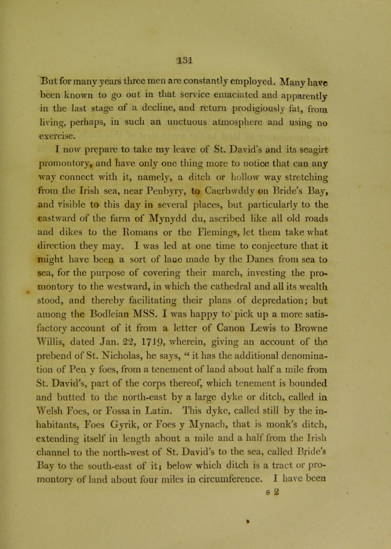 But for many years three men are constantly employed. Many have been known to go out in that service emaciated and apparently in the last stage of a decline, and return prodigiously fat, from living, perhaps, in such an unctuous atmosphere and using no exercise. I now prepare to take my leave of St. David's and its seagirt promontory, and have only one thing more to notice that can any way connect with it, namely, a ditch or hollow way stretching from the Irish sea, near Penbyry, to Caerbwddy on Bride's Bay, and visible to this day in several places, but particularly to the eastward of the farm of Myn}rdd du, ascribed like all old roads and dikes to the Romans or the Flemings, let them take what direction they may. I was led at one time to conjecture that it might have been a sort of lane made by the Danes from sea to sea, for the purpose of covering their march, investing the pro- montory to the westward, in which the cathedral and all its wealth stood, and thereby facilitating their plans of depredation; but among the Bodleian MSS. I was happy to pick up a more satis- factory account of it from a letter of Canon Lewis to Browne Willis, dated Jan. 22, 1719? wherein, giving an account of the prebend of St. Nicholas, he says, “ it has the additional denomina- tion of Pen y foes, from a tenement of land about half a mile from St. David’s, part of the corps thereof, which tenement is bounded and butted to the north-east by a large dyke or ditch, called in Welsh Foes, or Fossa in Latin. This dyke, called still by the in- habitants, Foes Gyrik, or Foes y Mynach, that is monk's ditch, extending itself in length about a mile and a half from the Irish channel to the north-west of St. David’s to the sea, called Bride’s Bay to the south-east of it; below which ditch is a tract or pro- montory of land about four miles in circumference. I have been s 2