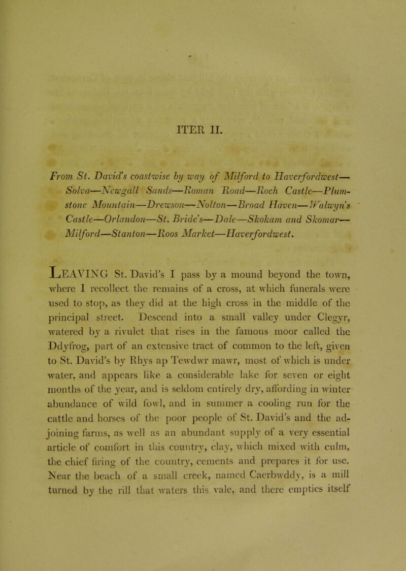ITER II. From St. David's coastwise by way of Milford to Haverfordwest— Solva—Newgcill Sands—Homan Hoad—Roch Castle—Plum- stone Mountain—Drewson—Nolton—Broad Haven— IValwyns Castle—Orlandon—St. Bride’s—Dale—Skokam and Skomar— Milford—Stanton—Roos Market—Haverfordwest. LEAVING St. David’s I pass by a mound beyond the town, where I recollect the remains of a cross, at which funerals were used to stop, as they did at the high cross in the middle of the principal street. Descend into a small valley under Clegyr, watered by a rivulet that rises in the famous moor called the Ddyfrog, part of an extensive tract of common to the left, given to St. David’s by Rhys ap Tewdwr mawr, most of which is under water, and appears like a considerable lake for seven or eight months of the year, and is seldom entirely dry, affording in winter abundance of wild fowl, and in summer a cooling run for the cattle and horses of the poor people of St. David’s and the ad- joining farms, as well as an abundant supply of a very essential article of comfort in this country, clay, which mixed with culm, the chief firing of the country, cements and prepares it for use. Near the beach of a small creek, named Caerbwddy, is a mill turned by the rill that waters this vale, and there empties itself