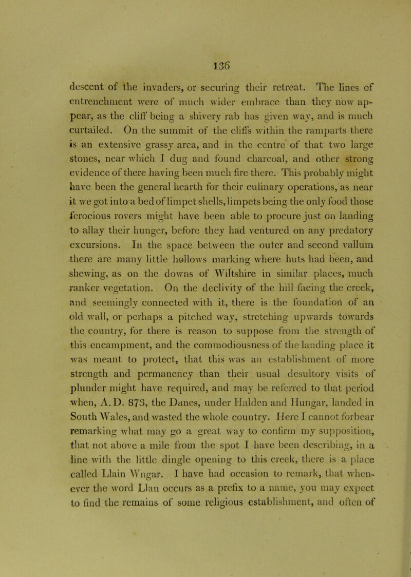 descent of the invaders, or securing their retreat. The lines of entrenchment were of much wider embrace than they now ap- pear, as the cliff being a shivery rab has given way, and is much curtailed. On the summit of the cliffs within the ramparts there is an extensive grassy area, and in the centre of that two large stones, near which I dug and found charcoal, and other strong evidence of there having been much fire there. This probably might have been the general hearth for their culinary operations, as near it we got into a bed of limpet shells, limpets being the only food those ferocious rovers might have been able to procure just on landing to allay their hunger, before they had ventured on any predatory excursions. In the space between the outer and second vallum there are many little hollows marking where huts had been, and shewing, as on the downs of Wiltshire in similar places, much ranker vegetation. On the declivity of the hill facing the creek, and seemingly connected with it, there is the foundation of an old wall, or perhaps a pitched way, stretching upwards towards the country, for there is reason to suppose from the strength of this encampment, and the commodiousness of the landing place it was meant to protect, that this was an establishment of more strength and permanency than their usual desultory visits of plunder might have required, and may be referred to that period when, A.D. 873, the Danes, under Halden and Hungar, landed in South Wales, and wasted the whole country. Here I cannot forbear remarking what may go a great way to confirm my supposition, that not above a mile from the spot I have been describing, in a line with the little dingle opening to this creek, there is a place called Llain Wngar. I have had occasion to remark, that when- ever the word LI an occurs as a prefix to a name, you may expect to find the remains of some religious establishment, and often of