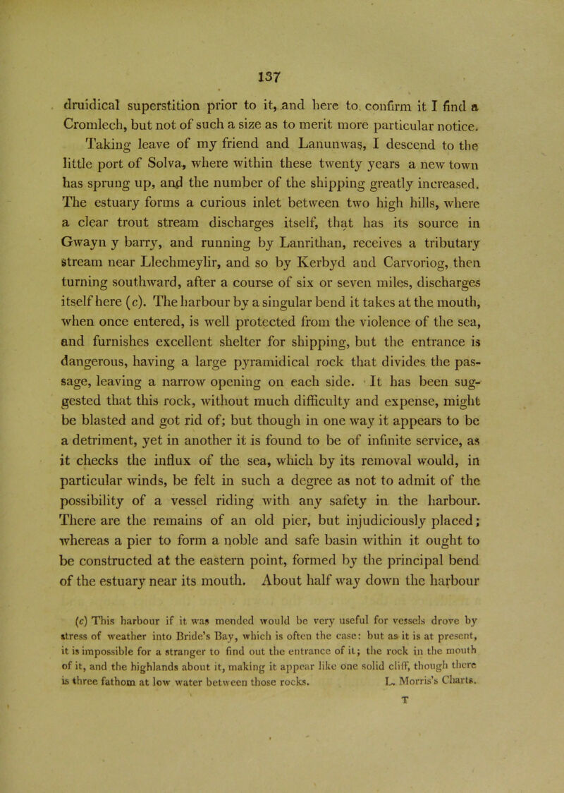 druidical superstition prior to it, and here to confirm it I find a Cromlech, but not of such a size as to merit more particular notice. Taking* leave of my friend and Lanunwas, I descend to the little port of Solva, where within these twenty years a new town has sprung up, and the number of the shipping greatly increased. The estuary forms a curious inlet between two high hills, where a clear trout stream discharges itself, that has its source in Gwayn y barry, and running by Lanrithan, receives a tributary stream near Llechmeylir, and so by Kerbyd and Carvoriog, then turning southward, after a course of six or seven miles, discharges itself here (c). The harbour by a singular bend it takes at the mouth, when once entered, is well protected from the violence of the sea, and furnishes excellent shelter for shipping, but the entrance is dangerous, having a large pyramidical rock that divides the pas- sage, leaving a narrow opening on each side. • It has been sug- gested that this rock, without much difficulty and expense, might be blasted and got rid of; but though in one way it appears to be a detriment, yet in another it is found to be of infinite service, as it checks the influx of the sea, which by its removal would, in particular winds, be felt in such a degree as not to admit of the possibility of a vessel riding with any safety in the harbour. There are the remains of an old pier, but injudiciously placed; whereas a pier to form a noble and safe basin within it ought to be constructed at the eastern point, formed by the principal bend of the estuary near its mouth. About half way down the harbour (c) This harbour if it was mended would be very useful for vessels drove by stress of weather into Bride’s Bay, which is often the case: but as it is at present, it is impossible for a stranger to find out the entrance of it; the rock in the mouth of it, and the highlands about it, making it appear like one solid cliff, though there is three fathom at low water between those rocks. L, Morris’s Charts. T