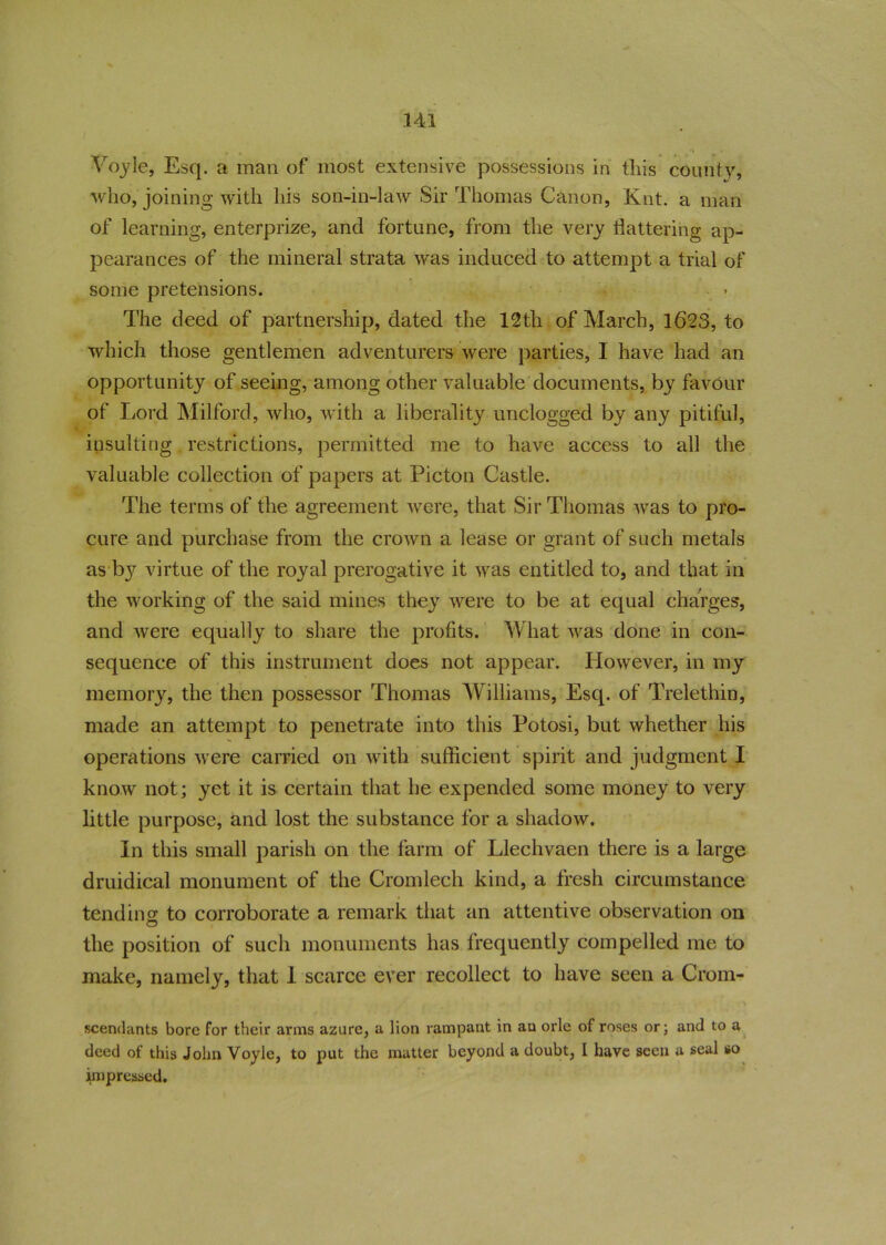 , , , >\ Voyle, Esq. a man of most extensive possessions in this county, who, joining with his son-in-law Sir Thomas Canon, Knt. a man of learning, enterprize, and fortune, from the very flattering ap- pearances of the mineral strata was induced to attempt a trial of some pretensions. The deed of partnership, dated the 12th of March, 1623, to which those gentlemen adventurers were parties, I have had an opportunity of seeing, among other valuable documents, by favour of Lord Milford, who, with a liberality unclogged by any pitiful, insulting restrictions, permitted me to have access to all the valuable collection of papers at Picton Castle. The terms of the agreement were, that Sir Thomas was to pro- cure and purchase from the crown a lease or grant of such metals as by virtue of the royal prerogative it was entitled to, and that in the working of the said mines they were to be at equal charges, and were equally to share the profits. What was done in con- sequence of this instrument does not appear. However, in my memory, the then possessor Thomas Williams, Esq. of Trelethin, made an attempt to penetrate into this Potosi, but whether his operations were carried on with sufficient spirit and judgment I know not; yet it is certain that he expended some money to very little purpose, and lost the substance for a shadow. In this small parish on the farm of Llechvaen there is a large druidical monument of the Cromlech kind, a fresh circumstance tendino- to corroborate a remark that an attentive observation on the position of such monuments has frequently compelled me to make, namely, that 1 scarce ever recollect to have seen a Crom- scendants bore for their arms azure, a lion rampant in an orle of roses or; and to a deed of this John Voyle, to put the mutter beyond a doubt, I have seen a seal so impressed.