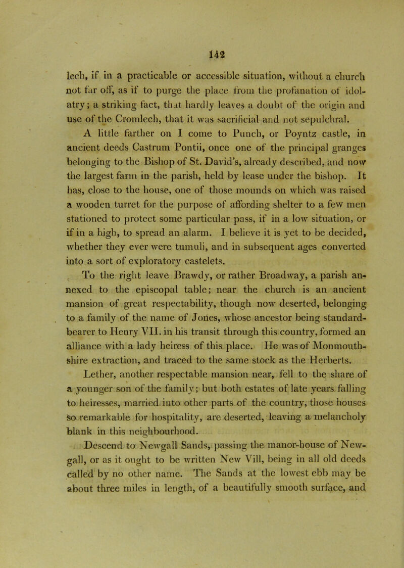 lech, if in a practicable or accessible situation, without a church not far off, as if to purge the place from the profanation ot idol- atry; a striking fact, that hardly leaves a doubt of the origin and use of the Cromlech, that it was sacrificial and not sepulchral. A little farther on I come to Punch, or Poyntz castle, in ancient deeds Castrum Pontii, once one of the principal granges belonging to the Bishop of St. David’s, already described, and now the largest farm in the parish, held by lease under the bishop. It has, close to the house, one of those mounds on which was raised a wooden turret for the purpose of affording shelter to a few men stationed to protect some particular pass, if in a low situation, or if in a high, to spread an alarm. I believe it is yet to be decided, whether they ever were tumuli, and in subsequent ages converted into a sort of exploratory castelets. To the right leave Brawdy, or rather Broadway, a parish an- nexed to the episcopal table; near the church is an ancient mansion of great respectability, though now deserted, belonging to a family of the name of Jortes, whose ancestor being standard- bearer to Henry VII. in his transit through this country, formed an alliance with a lady heiress of this place. He was of Monmouth- shire extraction, and traced to the same stock as the Herberts. Lether, another respectable mansion near, fell to the share of a younger son of the family; but both estates of late y^ears falling to heiresses, married into other parts of the country, those houses so remarkable for hospitality, are deserted, leaving a melancholy blank in this neighbourhood. Descend to Newgall Sands, passing the manor-house of New- gall, or as it ought to be written New Vill, being in all old deeds called by no other name. The Sands at the lowest ebb may be about three miles in length, of a beautifully smooth surface, and