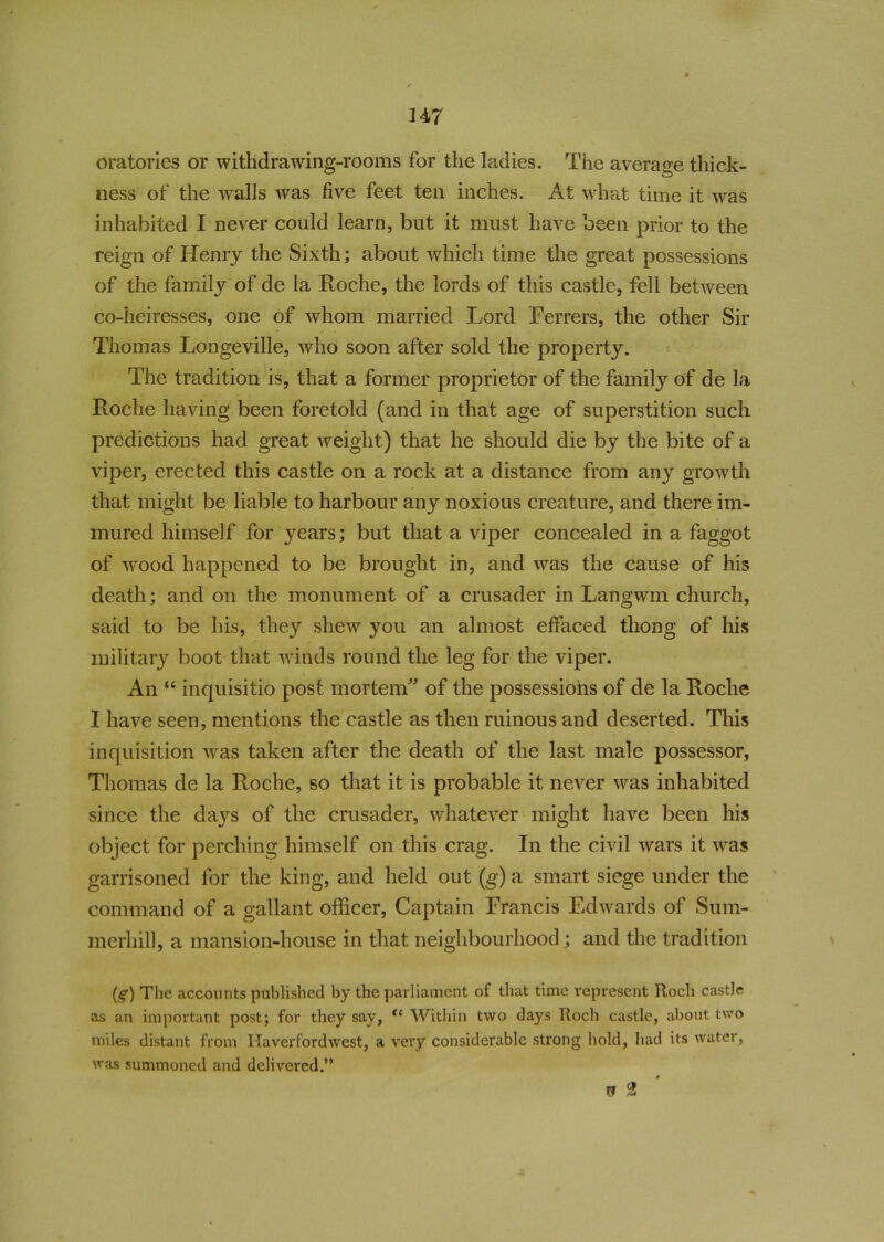 oratories or withdrawing-rooms for the ladies. The average thick- ness of the walls was five feet ten inches. At what time it was inhabited I never could learn, but it must have been prior to the reign of Henry the Sixth; about which time the great possessions of the family of de la Roche, the lords of this castle, fell between co-heiresses, one of whom married Lord Ferrers, the other Sir Thomas Longeville, who soon after sold the property. The tradition is, that a former proprietor of the family of de la Roche having been foretold (and in that age of superstition such predictions had great weight) that he should die by the bite of a viper, erected this castle on a rock at a distance from any growth that might be liable to harbour any noxious creature, and there im- mured himself for years; but that a viper concealed in a faggot of wood happened to be brought in, and was the cause of his death; and on the monument of a crusader in Langwm church, said to be his, they shew you an almost effaced thong of his military boot that winds round the leg for the viper. V An “ inquisitio post mortem of the possessions of de la Roche I have seen, mentions the castle as then ruinous and deserted. This inquisition was taken after the death of the last male possessor, Thomas de la Roche, so that it is probable it never was inhabited since the days of the crusader, whatever might have been his object for perching himself on this crag. In the civil wars it was garrisoned for the king, and held out (g) a smart siege under the command of a gallant officer, Captain Francis Edwards of Sum- merhill, a mansion-house in that neighbourhood; and the tradition (g) The accounts published by the parliament of that time represent Itoch castle as an important post; for they say, <c Within two days Roch castle, about two miles distant from Haverfordwest, a very considerable strong hold, had its water, was summoned and delivered.” rr 9