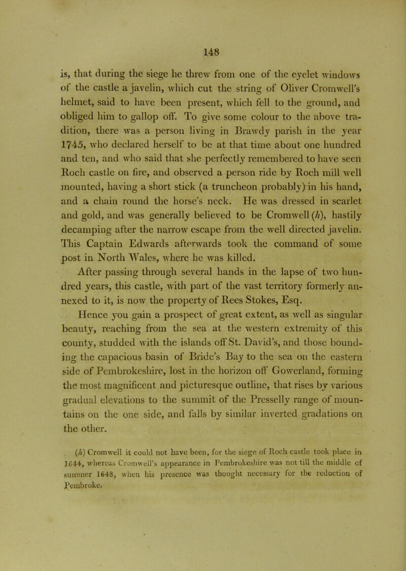 is, that during the siege he threw from one of the eyelet windows of the castle a javelin, which cut the string of Oliver Cromwell’s helmet, said to have been present, which fell to the ground, and obliged him to gallop olf. To give some colour to the above tra- dition, there was a person living in Brawdy parish in the year 1745, who declared herself to be at that time about one hundred and ten, and who said that she perfectly remembered to have seen Roch castle on tire, and observed a person ride by Roch mill well mounted, having a short stick (a truncheon probably) in his hand, and a chain round the horse’s neck. He was dressed in scarlet and gold, and was generally believed to be Cromwell (/*), hastily decamping after the narrow escape from the well directed javelin. This Captain Edwards afterwards took the command of some post in North Wales, where he was killed. After passing through several hands in the lapse of two hun- dred years, this castle, with part of the vast territory formerly an- nexed to it, is now the property of Rees Stokes, Esq. Hence you gain a prospect of great extent, as well as singular beaut}7, reaching from the sea at the western extremity of this county, studded with the islands otf St. David’s, and those bound- ing the capacious basin of Bride’s Bay to the sea on the eastern side of Pembrokeshire, lost in the horizon off Gowerland, forming the most magnificent and picturesque outline, that rises by various gradual elevations to the summit of the Presselly range of moun- tains on the one side, and falls by similar inverted gradations on the other. (A) Cromwell it could not have been, for the siege of Roch castle took place in 1G44, whereas Cromwell’s appearance in Pembrokeshire was not till the middle cf summer 1648, when his presence was thought necessary for the reduction of Pembroke.