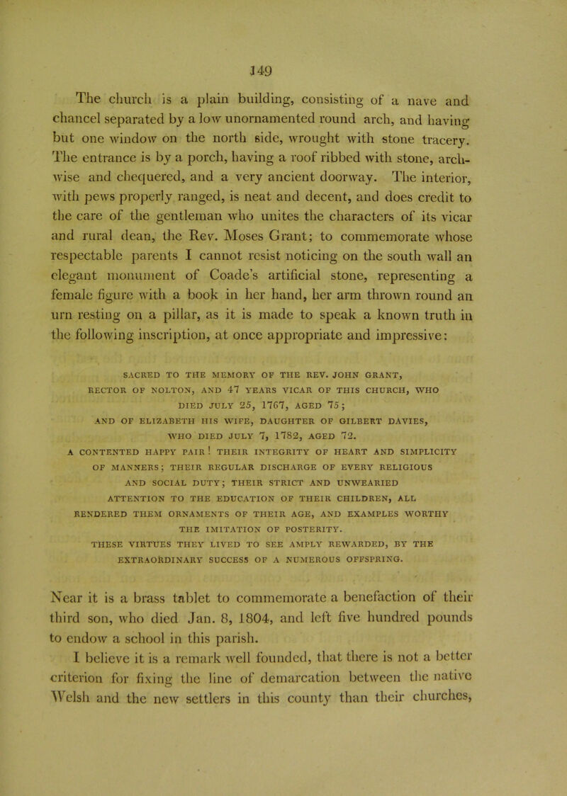 349 The church is a plain building, consisting of a nave and chancel separated by a low unornamented round arch, and having but one window on the north side, wrought with stone tracery. The entrance is by a porch, having a roof ribbed with stone, arch- wise and chequered, and a very ancient doorway. The interior, with pews properly ranged, is neat and decent, and does credit to the care of the gentleman who unites the characters of its vicar and rural dean, the Rev. Moses Grant; to commemorate whose respectable parents I cannot resist noticing on the south wall an elegant monument of Coade’s artificial stone, representing a female figure with a book in her hand, her arm thrown round an urn resting on a pillar, as it is made to speak a known truth in the following inscription, at once appropriate and impressive: SACRED TO THE MEMORY OF THE REV. JOHN GRANT, RECTOR OF NOLTON, AND 47 YEARS VICAR OF THIS CHURCH, WHO DIED JULY 25, 17G7, AGED 75 ; AND OF ELIZABETH HIS WIFE, DAUGHTER OF GILBERT DAVIES, WHO DIED JULY 7, 1782, AGED 72. A CONTENTED HAPPY PAIR ! THEIR INTEGRITY OF HEART AND SIMPLICITY OF MANNERS; THEIR REGULAR DISCHARGE OF EVERY RELIGIOUS AND SOCIAL DUTY; THEIR STRICT AND UNWEARIED ATTENTION TO THE EDUCATION OF THEIR CHILDREN, ALL RENDERED THEM ORNAMENTS OF THEIR AGE, AND EXAMPLES WORTHY THE IMITATION OF POSTERITY. THESE VIRTUES THEY LIVED TO SEE AMPLY REWARDED, BY THE EXTRAORDINARY SUCCESS OF A NUMEROUS OFFSPRING. Near it is a brass tablet to commemorate a benefaction of their third son, who died Jan. 8, 1804, and left five hundred pounds to endow a school in this parish. I believe it is a remark well founded, that there is not a better criterion for fixing the line of demarcation between the native © Welsh and the new settlers in this county than their churches,