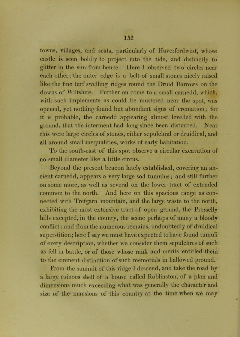 towns, villages, and seats, particularly of Haverfordwest, whose castle is seen boldty to project into the tide, and distinctly to glitter in the sun from hence. Here I observed two circles near each other; the outer edge is a belt of small stones nicely raised like the fine turf swelling ridges round the Druid Barrows on the downs of Wiltshire. Further on come to a small carnedd, which, with such implements as could be mustered near the spot, was opened, yet nothing found but abundant signs of cremation; for it is probable, the carnedd appearing almost levelled with the ground, that the interment had long since been disturbed. Near this were large circles of stones, either sepulchral or druidical, and all around small inequalities, works of early habitation. To the south-east of this spot observe a circular excavation of no small diameter like a little circus. Beyond the present beacon lately established, covering an an- cient carnedd, appears a very large sod tumulus; and still further on some more, as well as several on the lower tract of extended common to the north. And here on this spacious range as con- nected with Trefgarn mountain, and the large waste to the north, exhibiting the most extensive tract of open ground, the Presselly hills excepted, in the county, the scene perhaps of many a bloody conflict; and from the numerous remains, undoubtedly of druidical superstition; here I say we must have expected to have found tumuli of every description, whether we consider them sepulchres of such * V F » as fell in battle, or of those whose rank and merits entitled them to the eminent distinction of such memorials in hallowed ground. From the summit of this ridge I descend, and take the road b3r a large ruinous shell of a house called Roblinston, of a plan and dimensions much exceeding what was generally the character and size of the mansions of this country at the time when we may