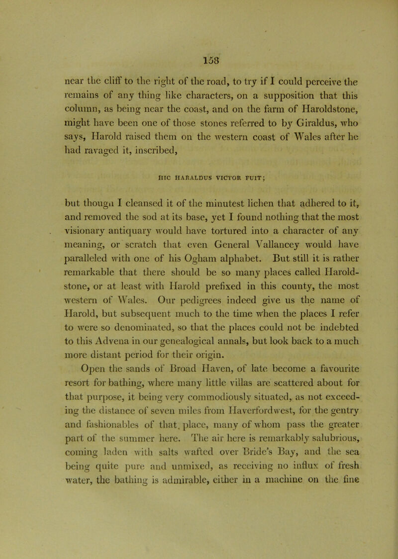 near the cliff to the l ight of the road, to try if I could perceive the remains of any thing like characters, on a supposition that this column, as being near the coast, and on the farm of Haroldstone, might have been one of those stones referred to b}r Giraldus, who says, Harold raised them on the western coast of Wales after he had ravaged it, inscribed, UlC HARALDUS VICTOR FUIT; but thougii I cleansed it of the minutest lichen that adhered to it, and removed the sod at its base, yet I found nothing that the most visionary antiquary would have tortured into a character of any meaning, or scratch that even General Vallancey would have paralleled with one of his Ogham alphabet. But still it is rather remarkable that there should be so many places called Harold- stone, or at least with Harold prefixed in this county, the most western of Wales. Our pedigrees indeed give us the name of Harold, but subsequent much to the time when the places I refer to were so denominated, so that the places could not be indebted to this Advena in our genealogical annals, but look back to a much more distant period for their origin. Open the sands of Broad Haven, of late become a favourite resort for bathing, where many little villas are scattered about for that purpose, it being very commodiously situated, as not exceed- ing the distance of seven miles from Haverfordwest, for the gentry and fashionables of that, place, many of whom pass the greater part of the summer here. The air here is remarkably salubrious, coming laden with salts wafted over Bride’s Bay, and the sea being quite pure and unmixed, as receiving no influx of fresh water, the bathing is admirable, either in a machine on the line