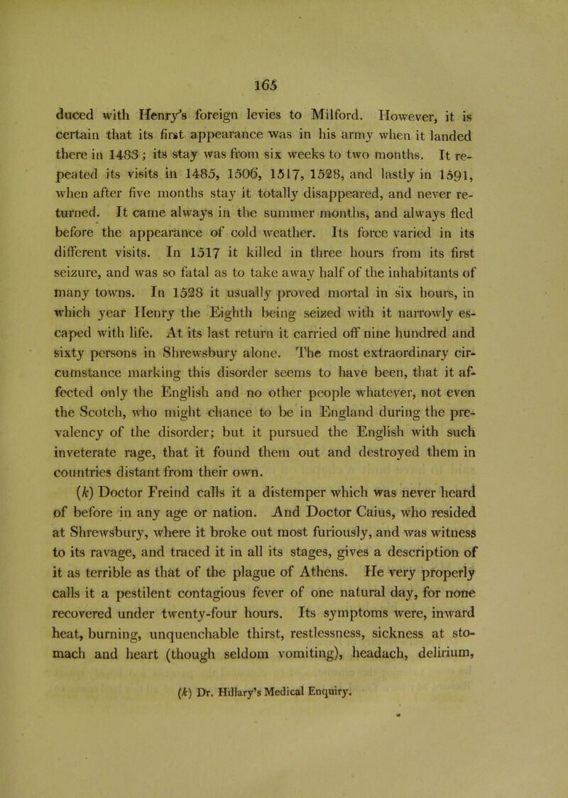 duced with Henry's foreign levies to Milford. However, it is certain that its first appearance was in his army when it landed there in 1483 ; its stay was from six weeks to two months. It re- peated its visits in 1485, 1506, 1517? 1528, and lastly in 1591, wThen after five months stay it totally disappeared, and never re- turned. It came always in the summer months, and always fled before the appearance of cold weather. Its force varied in its different visits. In 1517 it killed in three hours from its first seizure, and was so fatal as to take away half of the inhabitants of many towns. In 1528 it usually proved mortal in six hours, in which year Henry the Eighth being seized with it narrowly es- caped with life. At its last return it carried off nine hundred and sixty persons in Shrewsbury alone. The most extraordinary cir- cumstance marking this disorder seems to have been, that it af- fected only the English and no other people whatever, not even the Scotch, who might chance to be in England during the pre- valency of the disorder; but it pursued the English with such inveterate rage, that it found them out and destroyed them in countries distant from their own. (A;) Doctor Freind calls it a distemper which was never heard of before in any age or nation. And Doctor Caius, who resided at Shrewsbury, where it broke out most furiously, and was witness to its ravage, and traced it in all its stages, gives a description of it as terrible as that of the plague of Athens. He very properly calls it a pestilent contagious fever of one natural day, for none recovered under twenty-four hours. Its symptoms were, inward heat, burning, unquenchable thirst, restlessness, sickness at sto- mach and heart (though seldom vomiting), headach, delirium, * (k) Dr. Hillary’s Medical Enquiry.