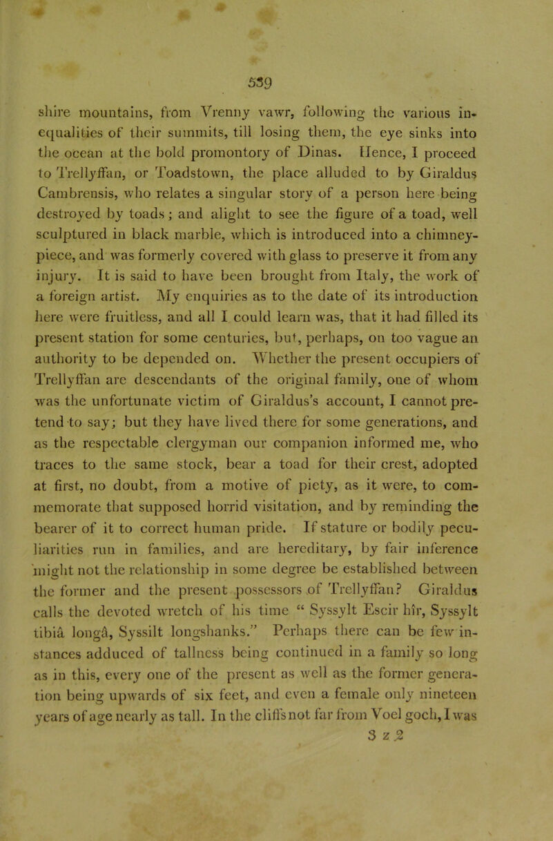 shire mountains, from Vrenny vawr, following the various in- equalities of their summits, till losing them, the eye sinks into the ocean at the bold promontory of Dinas, tlence, I proceed to Trellyffan, or Toadstown, the place alluded to by Giraldus Cambrensis, who relates a singular story of a person here being- destroyed by toads; and alight to see the figure of a toad, -well sculptured in black marble, which is introduced into a chinmey- piece, and was formerly covered with glass to preserve it from any injury. It is said to have been brought from Italy, the work of a foreign artist. My enquiries as to the date of its introduction here were fruitless, and all I could learn was, that it had filled its present station for some centuries, but, perhaps, on too vague an authority to be depended on. Whether the present occupiers of Trellyffan are descendants of the original family, one of whom was the unfortunate victim of Giraldus’s account, I cannot pre- tend to say; but they have lived there for some generations, and as the respectable clergyman our companion informed me, who traces to the same stock, bear a toad for their crest, adopted at first, no doubt, from a motive of piety, as it were, to com- memorate that supposed horrid visitation, and by reminding the bearer of it to correct human pride. If stature or bodily pecu- liarities run in families, and are hereditary, by fair inference might not the relationship in some degree be established between the former and the present possessors of Trellyffan? Giraldus calls the devoted wretch of his time “ Syssylt Escir hir, Syssylt tibia longd, Syssilt longshanks.” Perhaps there can be few in- stances adduced of tallness being continued in a family so long as in this, every one of the present as well as the former genera- tion being upwards of six feet, and even a female only nineteen years of age nearly as tall. In the clifls not far from Voel goch, I was 3 z.2