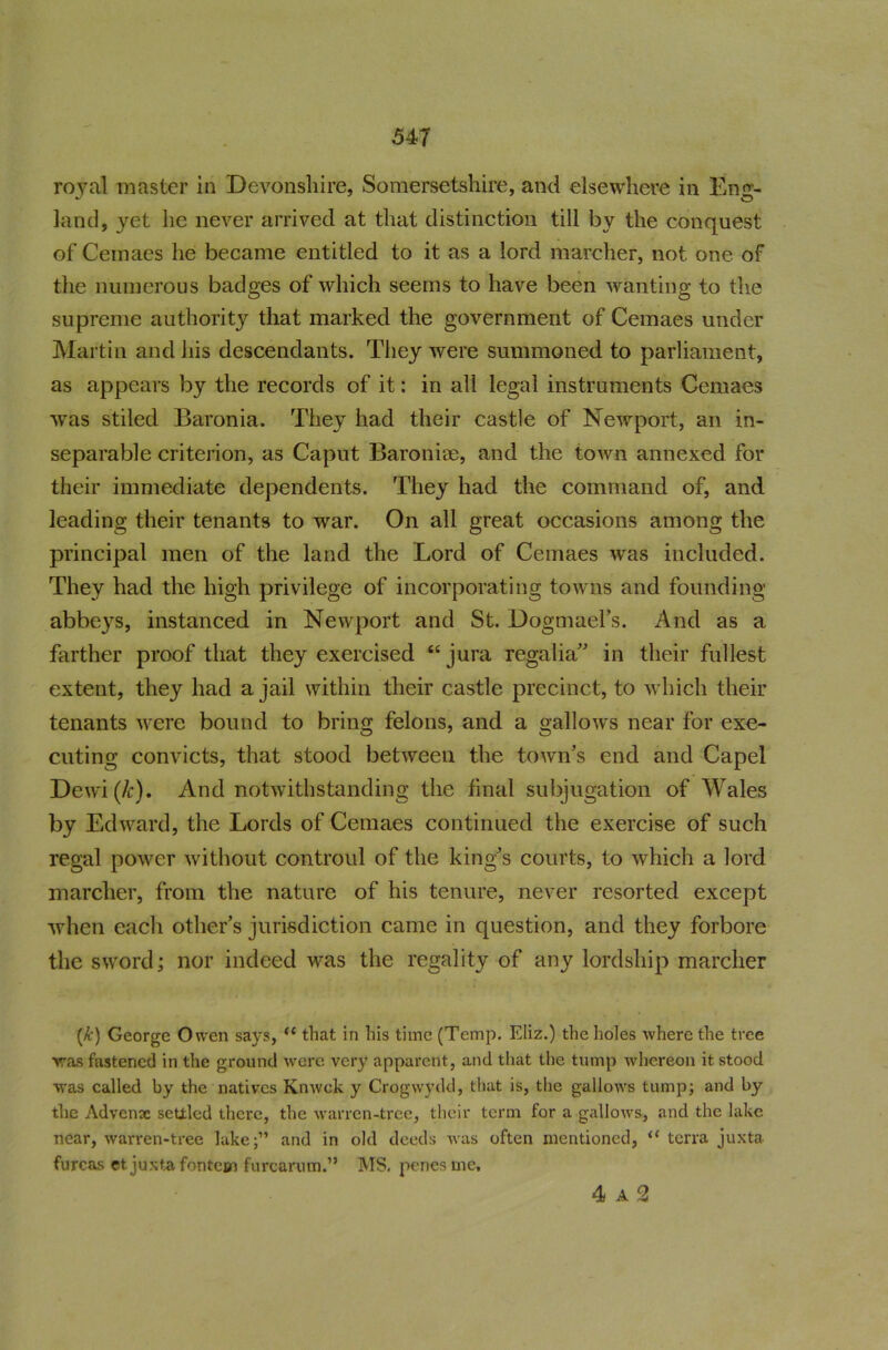 royal master in Devonshire, Somersetshire, and elsewhere in Eng- land, yet he never arrived at that distinction till by the conquest of Cemaes he became entitled to it as a lord marcher, not one of the numerous badges of which seems to have been wanting to the supreme authority that marked the government of Cemaes under Martin and his descendants. They were summoned to parliament, as appears by the records of it: in all legal instruments Cemaes was stiled Baronia. They had their castle of Newport, an in- separable criterion, as Caput Baroniae, and the town annexed for their immediate dependents. They had the command of, and leading their tenants to war. On all great occasions among the principal men of the land the Lord of Cemaes was included. They had the high privilege of incorporating towns and founding abbeys, instanced in Newport and St. Dogmael’s. And as a farther proof that they exercised “ jura regalia” in their fullest extent, they had a jail within their castle precinct, to which their tenants were bound to bring felons, and a gallows near for exe- cuting convicts, that stood between the town’s end and Capel Dewi(/c). And notwithstanding the final subjugation of Wales by Edward, the Lords of Cemaes continued the exercise of such regal power without controul of the king’s courts, to which a lord marcher, from the nature of his tenure, never resorted except when each other’s jurisdiction came in question, and they forbore the sword; nor indeed was the regality of any lordship marcher (A') George Owen says, u that in his time (Temp. Eliz.) the holes where the tree was fastened in the ground were very apparent, and that the tump whereon it stood was called by the natives Knwek y Crogwydd, that is, the gallows tump; and by the Advense settled there, the warren-tree, their term for a gallows, and the lake near, warren-tree lake;” and in old deeds was often mentioned, “ terra juxta furcas et juxtafontem furcarum.” MS. penes me. 4 A 2