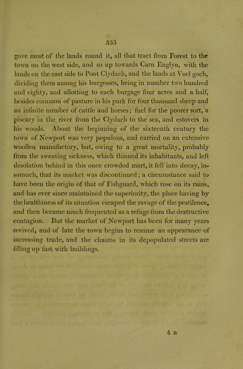 gave most of the lands round it, all that tract from Forest to the town on the west side, and so up towards Cam Englyn, with the lands on the east side to Pont Clydach, and the lands at Voel goch, dividing them among his burgesses, being in number two hundred and eighty, and allotting to each burgage four acres and a half, besides common of pasture in his park for four thousand sheep and an infinite number of cattle and horses; fuel for the poorer sort, a piscary in the river from the Clydach to the sea, and estovers in his woods. About the beginning of the sixteenth century the town of Newport was very populous, and carried on an extensive woollen manufactory, but, owing to a great mortality, probably from the sweating sickness, which thinned its inhabitants, and left desolation behind in this once crowded mart, it fell into decay, in- somuch, that its market was discontinued; a circumstance said to have been the origin of that of Fishguard, which rose on its ruins, and has ever since maintained the superiority, the place having by the healthiness of its situation escaped the ravage of the pestilence, and then became much frequented as a refuge from the destructive contagion. But the market of Newport has been for many years revived, and of late the town begins to resume an appearance of increasing trade, and the chasms in its depopulated streets are filling up fast with buildings.