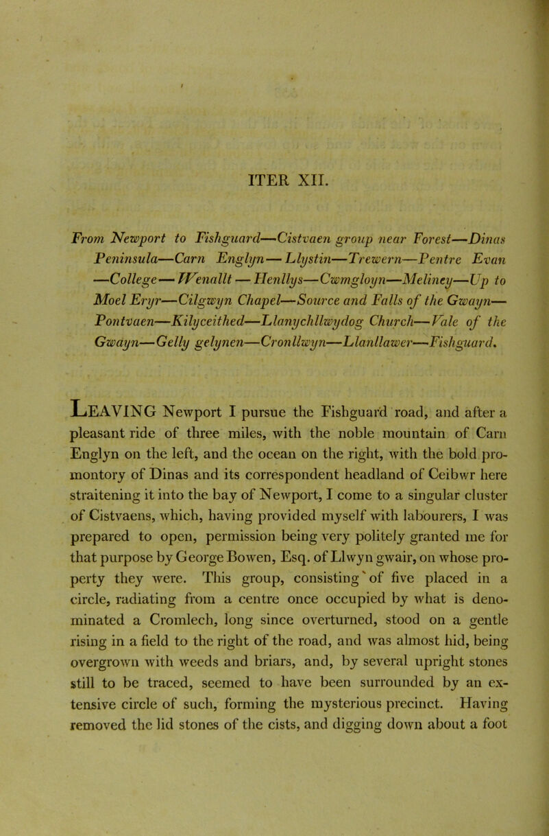 ITER XII. From Newport to Fishguard—-Cistvaen group near Forest—Dinas Peninsula—Cam Fnglijn— Llystin—Trewern—Pentre Evan —College— TVmailt — Henllys—Cwmgloyn—Meliney—Up to Moel Eryr—Cilgwyn Chapel—Source and Falls of the Gwayn— Pontvaen—Kilyceithed—Elanychllwydog Church—Vale of the Gwayn—Geliy gelynen—Cronllwyn—Llanllawer—Fishguard. Leaving Newport I pursue the Fishguard road, and after a pleasant ride of three miles, with the noble mountain of Carn Englyn on the left, and the ocean on the right, with the bold pro- montory of Dinas and its correspondent headland of Ceibwr here straitening it into the bay of Newport, I come to a singular cluster of Cistvaens, which, having provided myself with labourers, I was prepared to open, permission being very politely granted me for that purpose by George Bowen, Esq. of Llwyn gwair, on whose pro- perty they were. This group, consisting' of five placed in a circle, radiating from a centre once occupied by what is deno- minated a Cromlech, long since overturned, stood on a gentle rising in a field to the right of the road, and was almost hid, being overgrown with weeds and briars, and, by several upright stones still to be traced, seemed to have been surrounded by an ex- tensive circle of such, forming the mysterious precinct. Having removed the lid stones of the cists, and digging down about a foot