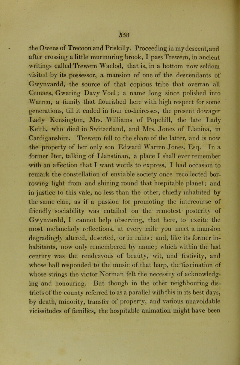 the Owens of Trecoon and Priskilly. Proceeding in my descent, and after crossing a little murmuring brook, I pass Trewern, in ancient writings called Trewern Waelod, that is, in a bottom now seldom visited by its possessor, a mansion of one of the descendants of Gwynvardd, the source of that copious tribe that overran all Cemaes, Gwaring Davy Voel; a name long since polished into Warren, a family that flourished here with high respect for some generations, till it ended in four co-heiresses, the present dowager Lady Kensington, Mrs. Williams of Popehill, the late Lady Keith, who died in Switzerland, and Mrs. Jones of Llanina, in Cardiganshire. Trewern fell to the share of the latter, and is now the property of her only son Edward Warren Jones, Esq. In a former Iter, talking of Llanstinan, a place I shall ever remember vuth an affection that I want words to express, I had occasion to remark the constellation of enviable society once recollected bor- rowing light from and shining round that hospitable planet; and in justice to this vale, no less than the other, chiefly inhabited by the same clan, as if a passion for promoting the intercourse of friendly sociabilit}' was entailed on the remotest posterity of Gwynvardd, I cannot help observing, that here, to excite the most melancholy reflections, at every mile you meet a mansion degradingly altered, deserted, or in ruins; and, like its former in- habitants, now only remembered by name; which within the last century was the rendezvous of beauty, wit, and festivity, and whose hall responded to the music of that harp, the‘fascination of whose strings the victor Norman felt the necessity of acknowledg- ing and honouring. But though in the other neighbouring dis- tricts of the county referred to as a parallel with this in its best days, by death, minority, transfer of property, and various unavoidable vicissitudes of families, the hospitable animation might have been ✓