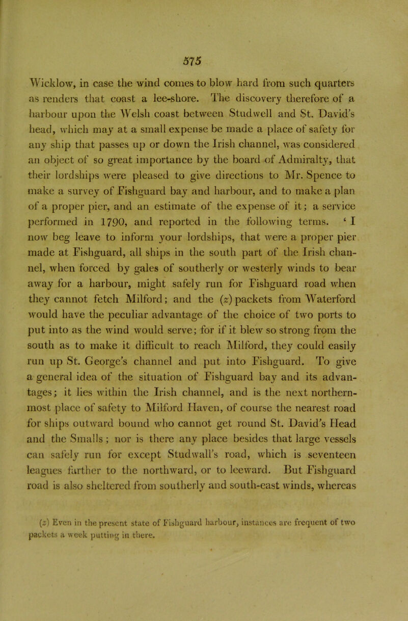 Wicklow, in case the wind comes to blow hard from such quarters as renders that coast a lee-shore. The discovery therefore of a harbour upon the Welsh coast between Studvvell and St. David’s head, which may at a small expense be made a place of safety for any ship that passes up or down the Irish channel, was considered an object of so great importance by the board of Admiralty, that their lordships were pleased to give directions to Mr. Spence to make a survey of Fishguard bay and harbour, and to make a plan of a proper pier, and an estimate of the expense of it; a service performed in 1790, and reported in the following terms. ‘ I now beg leave to inform your lordships, that were a proper pier made at Fishguard, all ships in the south part of the Irish chan- nel, when forced by gales of southerly or westerly winds to bear away for a harbour, might safely run for Fishguard road when they cannot fetch Milford; and the (z) packets from Waterford would have the peculiar advantage of the choice of two ports to put into as the wind would serve; for if it blew so strong from the south as to make it difficult to reach Milford, they could easily run up St. George's channel and put into Fishguard, To give a general idea of the situation of Fishguard bay and its advan- tages; it lies within the Irish channel, and is the next northern- most place of safety to Milford Haven, of course the nearest road for ships outward bound who cannot get round St. David's Head and the Smalls; nor is there any place besides that large vessels can safely run for except Stud wall's road, which is seventeen leagues farther to the northward, or to leeward. But Fishguard road is also sheltered from southerly and south-east winds, whereas (z) Even in the present state of Fishguard harbour, instances are frequent of two packets a week putting in there.