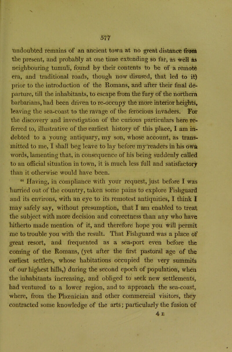 x undoubted remains of an ancient town at no great distance from the present, and probably at one time extending so far, as well as neighbouring tumuli, found by their contents to be of a remote era, and traditional roads, though now disused, that led to it) prior to the introduction of the Romans, and after their final de- parture, till the inhabitants, to escape from the fury of the northern barbarians, had been driven to re-occupy the more interior heights, leaving the sea-coast to the ravage of the ferocious invaders. For the discovery and investigation of the curious particulars here re- ferred to, illustrative of the> earliest history of this place, I am in- debted to a young antiquary, my son, whose account, as trans- mitted to me, I shall beg leave to lay before my readers in his own words, lamenting that, in consequence of his being suddenly called to an official situation in town, it is much less full and satisfactory than it otherwise would have been. “ Having, in compliance with your request, just before I was hurried out of the country, taken some pains to explore Fishguard and its environs, with an eye to its remotest antiquities, I think I may safely say, without presumption, that I am enabled to treat the subject with more decision and correctness than any who have hitherto made mention of it, and therefore hope you will permit me to trouble you with the result. That Fishguard was a place of great resort, and frequented as a sea-port even before the coming of the Romans, (yet after the first pastoral age of the earliest settlers, whose habitations occupied the very summits of our highest hills,) during the second epoch of population, when ) the inhabitants increasing, and obliged to seek new settlements, had ventured to a lower region, and to approach the sea-coast, where, from the Phoenician and other commercial visitors, they contracted some knowledge of the arts; particularly the fusion of 4 e