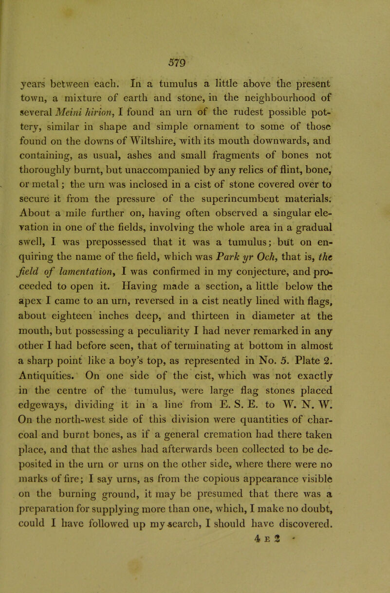 years between each. In a tumulus a little above tlie present town, a mixture of earth and stone, in the neighbourhood of several Meini hirion, I found an urn of the rudest possible pot- tery, similar in shape and simple ornament to some of those found on the downs of Wiltshire, with its mouth downwards, and containing, as usual, ashes and small fragments of bones not thoroughly burnt, but unaccompanied by any relics of flint, bone, or metal; the urn was inclosed in a cist of stone covered over to secure it from the pressure of the superincumbent materials. About a mile further on, having often observed a singular ele- vation in one of the fields, involving the whole area in a gradual swell, I was prepossessed that it was a tumulus; but on en- quiring the name of the field, which was Park yr Och, that is, the, Jielcl of lamentation, I was confirmed in my conjecture, and pro- ceeded to open it. Having made a section, a little below the apex I came to an urn, reversed in a cist neatly lined with flags, about eighteen inches deep, and thirteen in diameter at the mouth, but possessing a peculiarity I had never remarked in any other I had before seen, that of terminating at bottom in almost a sharp point like a boy's top, as represented in No. 5. Plate 2. Antiquities. On one side of the cist, which was not exactly in the centre of the tumulus, were large flag stones placed edgeways, dividing it in a line from E. S. E. to W. N. W. On the north-west side of this division were quantities of char- coal and burnt bones, as if a general cremation had there taken place, and that the ashes had afterwards been collected to be de- posited in the urn or urns on the other side, where there were no marks of fire; I say urns, as from the copious appearance visible on the burning ground, it may be presumed that there was a preparation for supplying more than one, which, I make no doubt, could I have followed up my search, I should have discovered. 4 e 3 *