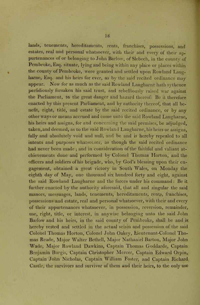 lands, tenements, hereditaments, rents, franchises, possessions, and estates, real and personal whatsoever, with their and every of their ap- purtenances of or belonging to John Barlow, of Slebech, in the county of Pembroke, Esq. situate, lying and being within any place or places within the county of Pembroke, were granted and settled upon Rowland Laug- harne, Esq. and his heirs for ever, as by the said recited ordinance may appear. Now for as much as the said Rowland Laugharne hath sythence perfidiously forsaken his said trust, and rebelliously raised war against the Parliament, to the great danger and hazard thereof: Be it therefore enacted by this present Parliament, and by authority thereof, that all be- nefit, right, title, and estate by the said recited ordinance, or by any other Avays or means accrued and come unto the said Rowland Laugharne, his heirs and assigns, for and concerning the said premises, be adjudged, taken,and deemed, as to the said Rowland Laugharne, his heirs or assigns, fully and absolutely void and null, and be and is hereby repealed to all intents and purposes whatsoever, as though the said recited ordinance had ne\rer been made • and in consideration of the faithful and valiant at- chie\7ements done and performed by Colonel Thomas Horton, and the officers and soldiers of his brigade, who, by God’s blessing upon their en- gagement, obtained a great victor}' in South Wales, on Monday the eighth day of May, one thousand six hundred forty and eight, against the said RoAvland Laugharne and the forces under his command : Be it further enacted by the authority aforesaid, that all and singular the said manors, messuages, lands, tenements, hereditaments, rents, franchises, possessions and estate, real and personal whatsoever, with their and e\7ery of their appurtenances whatsoever, in possession, reversion, remainder, use, right, title, or interest, in anywise belonging unto the said John Barlow and his heirs, in the said county of Pembroke, shall be and is hereby vested and settled in the actual seisin and possession of the said Colonel Thomas Horton, Colonel John Oakey, Lieutenant-Colonel Tho- mas Reade, Major Walter Bethell, Major Nathaniel Barton, Major John Wade, Major Rowland DaAvkins, Captain Thomas Goddarde, Captain Benjamin Burgis, Captain Christopher Mercer, Captain Edward Orpin, Captain John Nicholas, Captain William Foster; and Captain Richard Castle, the survivors and survivor of them and their heirs, to the only use