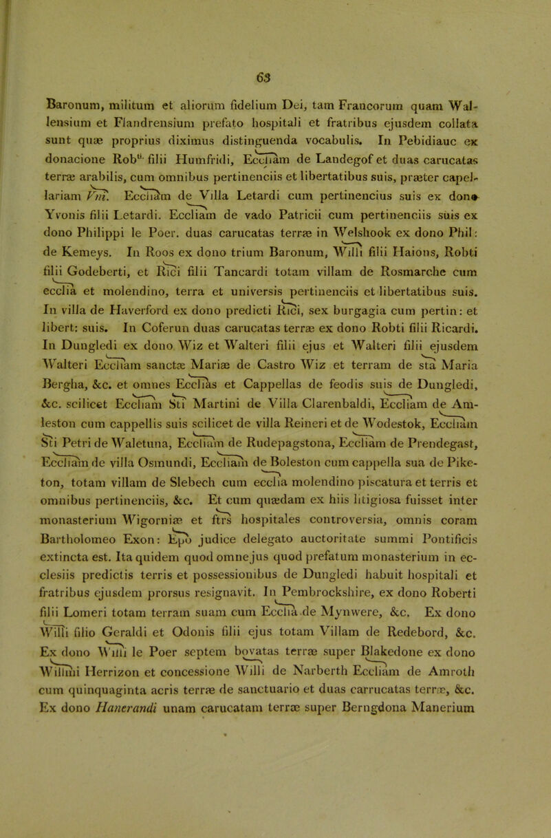 Baronum, militum et aliorum fidelium Dei, tam Francorutn quam WaL lensium et Flandrensium prefato hospitali et fratribus ejusdem collata sunt quae proprius diximus distinguenda vocabulis. In Pebidiauc ex donacione Rob11 filii Humfridi, EcciTam de Landegof et duas carucatas terrce arabilis, cum omnibus pertinenciis et libertatibus suis, praeter capel- iariam Fm. Ecciulm de Villa Letardi cum pertinencius suis ex don^ Yvonis filii Letardi. Eccliam de vado Patricii cum pertinenciis suis ex dono Philippi le Peer, duas carucatas terras in Welshook ex dono Phil: de Kemeys. In Roos ex dono trium Baronum, Willi filii Haions, Robti filii Godeberti, et Rici filii Tancardi totam villain de Rosmarche cum ecclia et molendino, terra et universis pertinenciis et libertatibus suis. In villa de Haverford ex dono predicti Rici, sex burgagia cum pertin: et libert: suis. In Coferun duas carucatas terras ex dono Robti filii Ricardi. In Dungledi ex dono Wiz et Walteri filii ejus et Walteri filii ejusdem Walteri Eccliam sanctse Mariae de Castro Wiz et terram de sta Maria Bergha, &c. et omnes Ecchas et Cappellas de feodis suis de Dungledi, ice. scilicet Eccliam StT Martini de Villa Clarenbaldi, Eccliam de Am- leston cum cappellis suis scilicet de villa Reineri et de Wodestok, Eccliam Sti Petri de Waletuna, Eccliam de Rudepagstona, Eccliam de Prendegast, Eccliam de villa Osmundi, Eccliam de Boleston cum cappella sua de Pike- ton, totam villam de Slebech cum ecclia molendino piscatura et terris et omnibus pertinenciis, &c. Et cum quaedam ex hiis litigiosa fuisset inter monasteriuni Wigorniae et ftrs hospitales controversia, omnis coram Bartholomeo Exon: Epo judice delegato auctoritate summi Pontificis extincta est. Itaquidem quodomnejus quod prefatum monasteriuni in ec- clesiis predictis terris et possessiombus de Dungledi habuit hospitali et fratribus ejusdem prorsus resignavit. In Pembrockshire, ex dono Roberti filii Lomeri totam terram suam cum Ecclia de Mynwere, &c. Ex dono L Willi filio Geraldi et Odonis filii ejus totam Viliam de Redebord, &c. Ex dono \Vmi le Poer septem bovatas terrae super Blakedone ex dono WiTimi Herrizon et concessione Willi de Narberth Eccliam de Amroth cum quinquaginta acris terrae de sanctuario et duas carrucatas terne, &c. Ex dono Iianerandi unam carucatam terrae super Berngdona Manerium