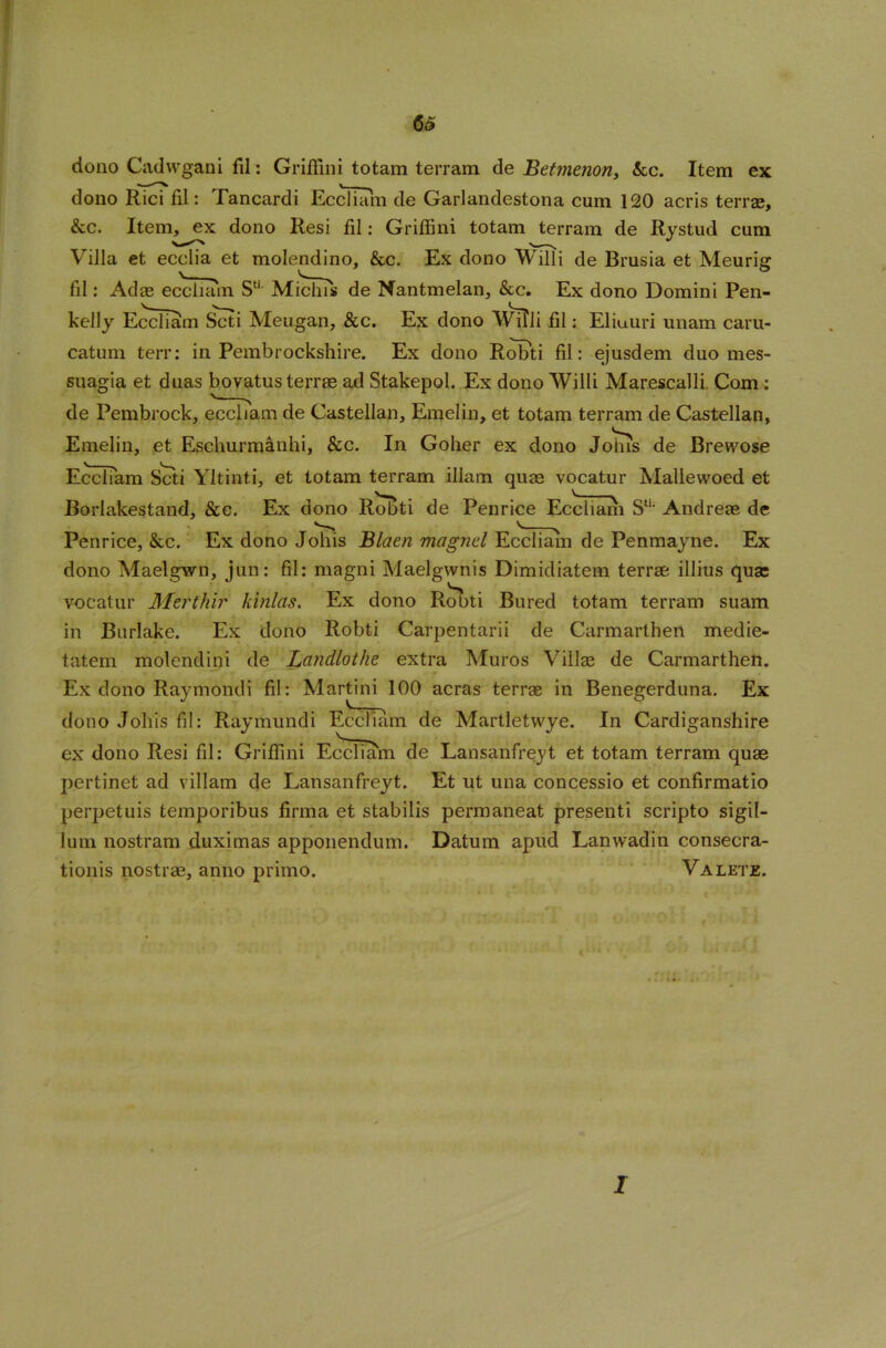 dono Cadwgani fil: Griffini totam terram de Betmenon, &c. Item ex dono Rici fil: Tancardi EcdTam de Garlandestona cum 120 acris terrae. Sec. Item, ex dono Resi fil: Griffini totam terram de Rystud cum Villa et ecclia et molendino, &c. Ex dono Willi de Brusia et Meurig fil: Adae eccliam St! Michis de Nantmelan, &c. Ex dono Domini Pen- kelly EccIIam Scti Meugan, &c. Ex dono Willi fil; Eliuuri unam caru- catum terr: in Pembrockshire. Ex dono Robti fil: ejusdem duo mes- suagia et duas bovatus terrae ad Stakepol. Ex dono Willi Marescalli. Com: de Pembrock, eccliam de Castellan, Emelin, et totam terram de Castellan, Emelin, et Eschurmanhi, &c. In Goher ex dono Johis de Brewose Eccliam Scti Yltinti, et totam terram illam quae vocatur Mallewoed et Borlakestand, See. Ex dono Robti de Penrice Eccliam Sti- Andreae de Penrice, &c. Ex dono Johis Blaen magnel Eccliam de Penmayne. Ex dono Maelgwn, jun: fil: magni Maelgwnis Dimidiatem terrae illrus qua: vocatur Merthir kinlas. Ex dono Robti Bured totam terram suam in Burlake. Ex dono Robti Carpentarii de Carmarthen medie- tatem molendini de Landlothe extra Muros Villse de Carmarthen. Ex dono Raymondi fil: Martini 100 acras terrae in Benegerduna. Ex dono Johis fil: Raymundi Eccliam de Martletvvye. In Cardiganshire ex dono Resi fil: Griffini Eccliam de Lansanfreyt et totam terram quae pertinet ad villam de Lansanfreyt. Et ut una concessio et confirmatio perpetuis temporibus firma et stabilis permaneat presenti scripto sigil- lum nostram duximas apponendum. Datum apud Lanwadin consecra- tionis nostrae, anno primo. Valete. 1