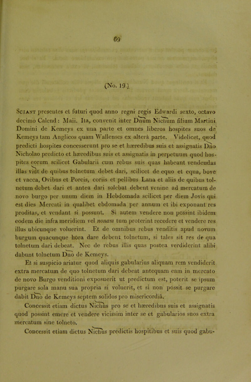 (No. 19.) Sciant presentes et futuri quod anno regni regis Edwardi sexto, octavo decimo Calend: Maii. Ita, convenit inter Dnum Nichum filium Martini Domini de Kemeys ex una parte et omnes liberos hospites suos de Kemeys tam Anglicos quam Wallenses ex altera parte. Videlicet, quod predicti hospites concesserunt pro se et haeredibus suis et assignatis Duo Nicholao predicto et haeredibus suis et assignatis in perpetuum quod hos- pites eorum scilicet Gabularii cum rebus suis quas habeant vendendas illas vidt, de quibus tolnetum debet dari, scilicet de equo et equa, bove et vacca, Ovibus et Porcis, coriis et pellibus Lana et aliis de quibus tol- netum debet dari et antea dari solebat debent venine ad mercatum de novo burgo per unum diem in Hebdomada scilicet per diem Jovis qui est dies Mercati in qualibet ebdomada per annum et ibi exponant res proditas, et vendant si possunt. Si autem vendere non possint ibidem eodem die infra meridiem vel nonam turn proterint recedere et vendere res illus ubicunque voluerint. Et de omnibus rebus venditis apud novum burgum quacunque hora dare debent tolnetum, si tales sit res de qua tolnetum dari debeat. Nec de rebus illis quas postea verdiderint alibi dabunt tolnetum Dno de Kemeys. Et si suspicio ariatur quod aliquis gabularius aliquam rem vendiderit extra mercatum de quo tolnetum dari debeat antequam earn in mercato de novo Burgo venditioni exposuerit ut predictum est, poterit se ipsum purgare sola rnanu sua propria si voluerit, et si non possit se purgare dabit Dno de Kemeys septem solidos pro misericordia. Concessit etiam dictus Nichus pro se et hasredibus suis et assignatis quod possint emere et vendere vicissim inter se et gabularios suos extra mercatum sine tolneto. Concessit etiam dictus Nichlis predictis hospitibus et suis quod gabu-