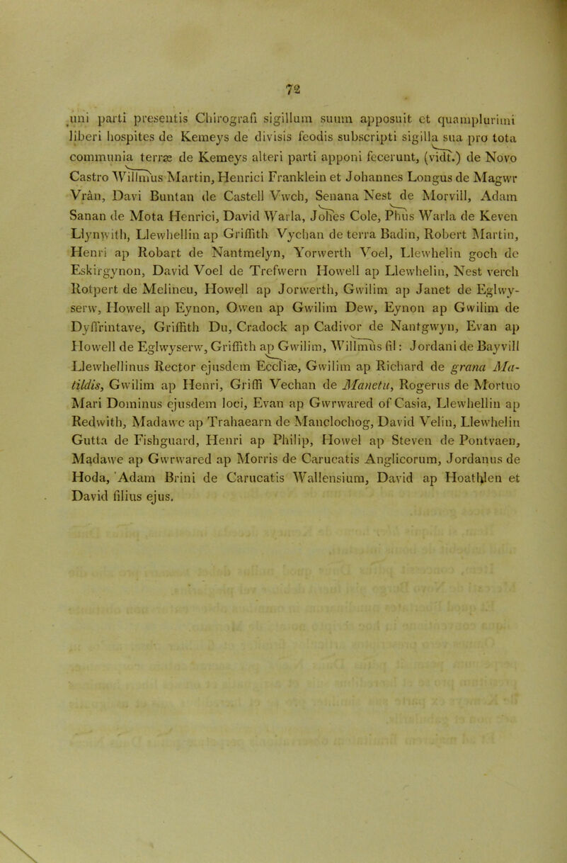 uni parti present is Chirpgrafi sigillum suuin apposuit et quampluriini liberi hospites de Kemeys de divisis feodis subscripti sigilia sua pro tota communia terra: de Kemeys alteri parti apponi fccerunt, (vidt.) de Novo Castro'Willmus Martin, Henrici Franklein et Johannes Longus de Magwr Vran, Davi Buntan de Castell Vwch, Senana Nest de Morvill, Adam Sanan de Mota Henrici, David Warla, Johes Cole, Phus Warla de Keven Llynwith, Llewhellin ap Griffith Vychan de terra Badin, Robert Martin, Henri ap Robart de Nantmelyn, Yorwerth Voel, Llewhelin goch de Eskirgynon, David Voel de Trefwern Howell ap Llewhelin, Nest vercli llotpert de Melineu, Howell ap Jorwerth, Gwilim ap Janet de Eglwy- servv, Howell ap Eynon, Owen ap Gwilim Dew, Eynon ap Gwilim de Dyfirintave, Griffith Du, Cradock ap Cadivor de Nantgwyn, Evan ap Howell de Eglwyserw, Griffith ap Gwilim, Willmus fil : Jordani de Bayvill Llewhellinus Rector ejusdem Ecclise, Gwilim ap Richard de grana Ma- tildis, Gwilim ap Henri, Griffi Vechan de Manetu, Rogerus de Mortuo Mari Dominus ejusdem loci, Evan ap Gwrwared of Casia, Llewhellin ap Redwith, Madawc ap Trahaearn de Manclochog, David Velin, Llewhelin Gutta de Fishguard, Henri ap Philip, Howel ap Steven de Pontvaen, Madawe ap Gwrwared ap Morris de Carucatis Anglicorum, Jordanus de Hoda, Adam Brini de Carucatis Wallensium, David ap Hoatblen et David filius ejus.