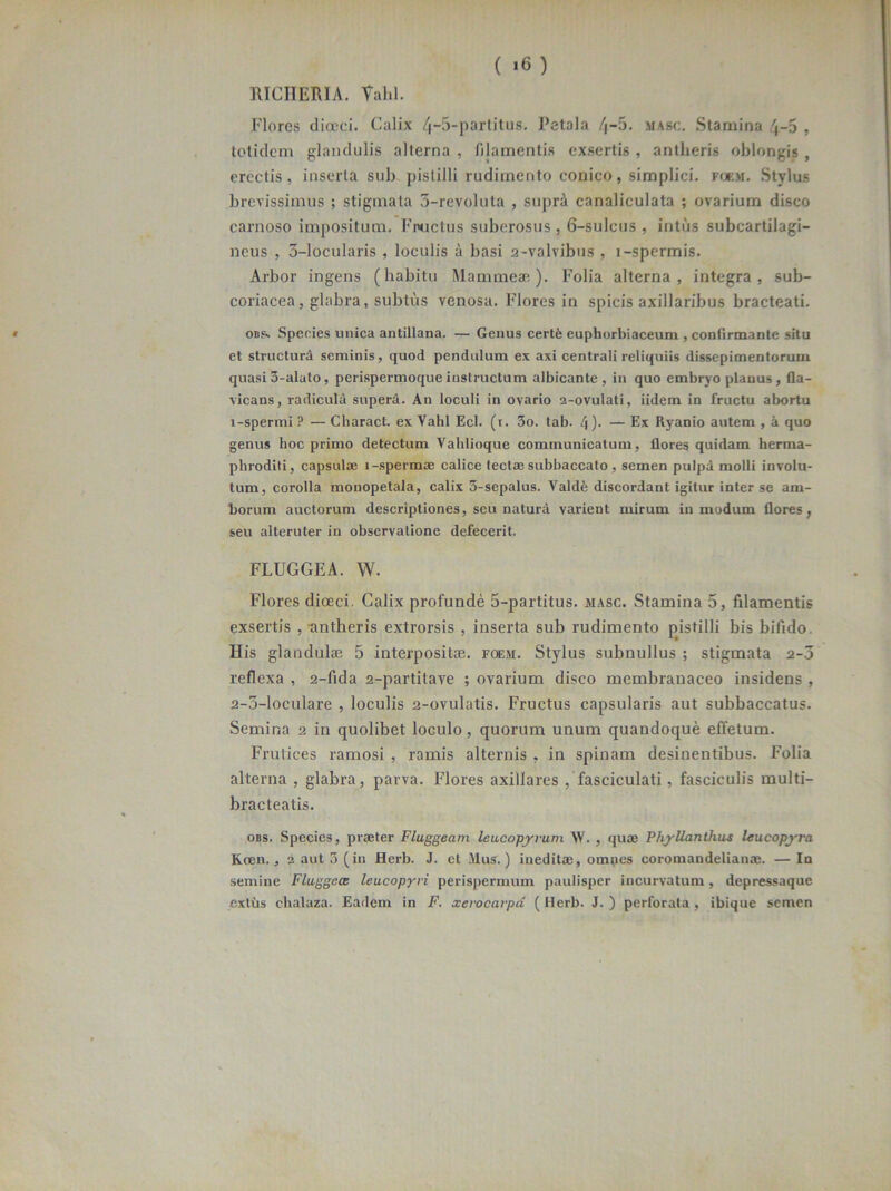 ( »6) RICIIERIA. Vahl. Flores dioeci. Calix 4-5-partitus. Petala 4-5. masc. Stamina 4-5 , totidem glandulis alterna , filamentis exsertis , antlieris oblongis , erectis, inserta sub pistilli rudimento conico, simplici, foem. Stylus brevissimus ; stigmata 5-revoluta , supra canaliculata ; ovarium disco carnoso impositum. Fructus suberosus , 6-sulcus , intus subcartilagi- ncus , 3-locularis , loculis a basi 2-valvibus , l-spermis. Arbor ingens (habitu Ma mineae). Folia alterna, integra, sub- coriacea, glabra, subtus venosa. Flores in spicis axillaribus bracteati. obs. Species unica antillana. — Genus certfe euphorbiaceum , confirmante situ et structura seminis, quod pendulum ex axi centrali reliquiis dissepimentorum quasi3-alato, perispermoqueinstructum albicante , in quo embryo planus, fla- vicans, radicula supera. An loculi in ovario a-ovulati, iidem in fructu abortu 1- spermi ? — Charact. ex Vahl Ecl. (i. 3o. tab. 4)• — Ex Ryanio autem , a quo genus hoc primo detectum Vahlioque communicatum, flores quidam herma- phroditi, capsulae i-spermae calice tectae subbaccato , semen pulpa molli involu- tum, corolla monopetala, calix 3-sepalus. Valdfe discordant igitur inter se am- borum auctorum descriptiones, seu natura varient mirum in modum flores, seu alteruter in observatione defecerit. FLUGGEA. W. Flores dioeci. Calix profunde 5-partitus. masc. Stamina 5, filamentis exsertis , antheris extrorsis , inserta sub rudimento pistilli bis bifido. His glandulae 5 interpositae, foem. Stylus subnullus ; stigmata 2-3 reflexa , 2-fida 2-partitave ; ovarium disco membranaceo insidens , 2- 3-loculare , loculis 2-ovulatis. Fructus capsularis aut subbaccatus. Semina 2 in quolibet loculo, quorum unum quandoque effetum. Frutices ramosi , ramis alternis , in spinam desinentibus. Folia alterna , glabra, parva. Flores axillares / fasciculati , fasciculis multi- bracteatis. obs. Species, praeter Fluggeam leucopyrum. W. , quae Phyllanthws leucopyra Kaien., 2 aut 3 (in Herb. J. et Mus.) ineditae, omnes coromandelianae. —In semine Fluggece leucopyvi perispermum paulisper incurvatum, depressaque extus chalaza. Eadem in F. xevocarpd (Herb. J. ) perforata, ibique semen