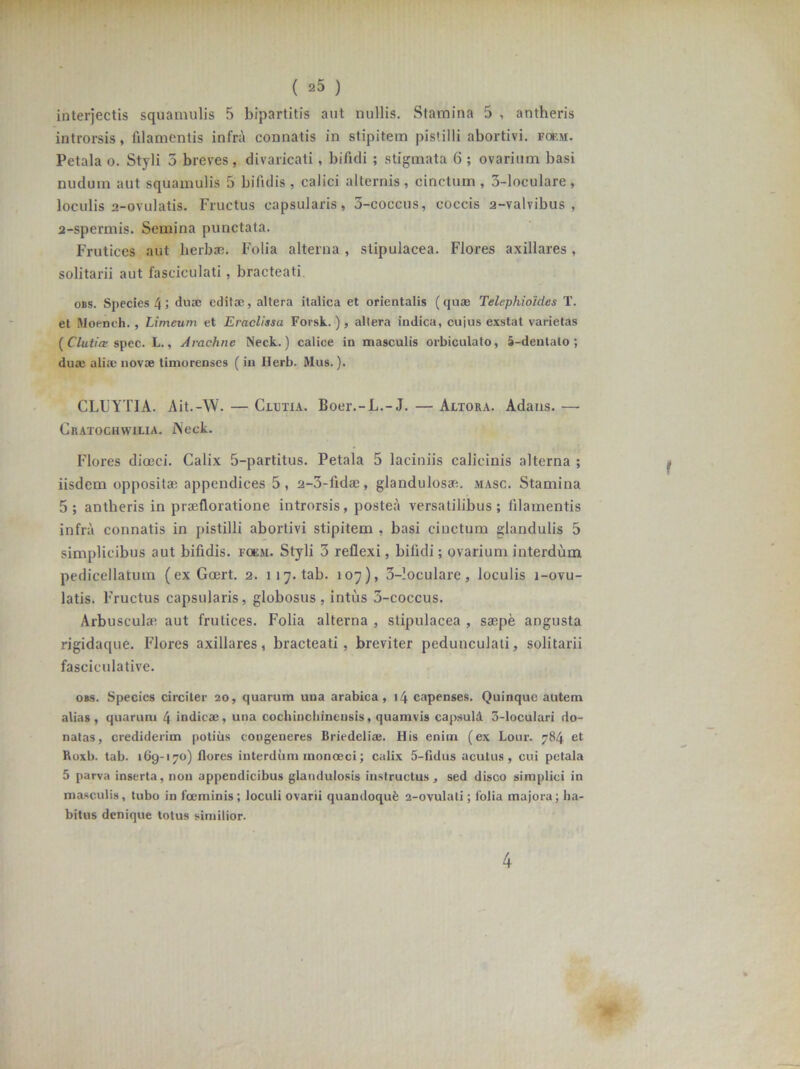 ( ^5 ) interjectis squamulis 5 bipartitis aut nullis. Stamina 5 , antheris introrsis, filamentis infra connatis in stipitem pistilli abortivi, foem. Petala o. Styli 5 breves, divaricati , bifidi ; stigmata 6 ; ovarium basi nudum aut squamulis 5 bifidis, calici alternis, cinctum, 3-loculare, loculis 2-ovulatis. Fructus capsularis, 3-coccus, coccis 2-valvibus , 2-spermis. Semina punctata. Frutices aut lierbse. Folia alterna , stipulacea. Flores axillares, solitarii aut fasciculati, bracteati obs. Species 4; duas editae, altera italica et orientalis (quae Telephioidcs T. et Moench. , Limeum et Eraclissa Forsk.), allera indica, cujus exstat varietas ( Cluti ce spec. L., Arachne Neck.) calice in masculis orbiculato, 5-dentalo ; duae aliae novae timorenses (in Herb. Mus.). CLUYTIA. Ait.-VV. — Clutia. Boer.-L.-J. — Altora. Adans. — Cratochwiua. j\eck. Flores dioeci. Calix 5-partitus. Petala 5 laciniis calicinis alterna ; iisdem oppositae appendices 5, a-3-fidae, glandulosae masc. Stamina 5; antheris in praefloratione introrsis, postea versatilibus; filamentis infra connatis in pistilli abortivi stipitem , basi cinctum glandulis 5 simplicibus aut bifidis, foem. Styli 3 reflexi, bifidi; ovarium interdum pedicellatum (ex Goert. 2. 117. tab. 107), 3-!oculare, loculis i-ovu- latis. Fructus capsularis, globosus, intus 3-coccus. Arbusculae aut frutices. Folia alterna , stipulacea , saepe angusta rigidaque. Flores axillares, bracteati, breviter pedunculati, solitarii fasciculative. obs. Species circiter 20, quarum una arabica, 14 capenses. Quinque autem alias, quarum 4 indicas, una cochincbineusis, quamvis capsuld 3-loculari do- natas, crediderim potius congeneres Briedeliaj. His enim (ex Lour. 784 et Roxb. tab. 169-170) flores interdum monoeci; calix 5-fidus acutus, cui petala 5 parva inserta, non appendicibus glandulosis instructus, sed disco simplici in masculis, tubo in fceminis; loculi ovarii quamloqu£ 2-ovulati; lolia majora; ha- bitus denique totus similior. 4