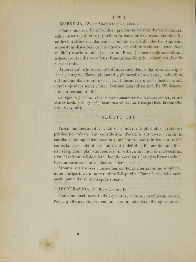 ( ) BRIEDELIA. W. — Cluytiie spec. Roxb. Flores monocci. Calix 5-fidus ; praefloratio valvata. Petala 5 minuta, calici inserta , alterna ; praefloratio convolutiva. masc. Stamina 5 , antlieris introrsis , filamentis connatis in pistilli abortivi stipitem , impositum disco basi calicis adnato, ad ambitum sinuato, foem. Siyli 2 bifidi; ovarium tubo (ncclarium Roxb.) apice 5-fido involutum, 2-loculare, loculis 2-ovulatis. Fructus baccilormis , 2-locularis, loculis * •* i-2-spermis. Arbores aut arbusculae interdum scandentes. Folia alterna, stipu- lacea , integra. Flores glomerati , glomerulis bracteatis , axillaribus aut in ramulis ( non - ne occasu foliorum?) quasi spicatis; nunc 'omnes ejusdem sexus , nunc foeminei masculis mixti. Ex Wildenow. quidam hermaphroditi. obs. Species 4 indicae, Cluytiae primi) adnumeratae, C. relusa scilicet, et tres aliae ex Roxb. (lab. 171-73). Duae praeterea ineditae £ Congo (Rob. Crown. Obs. herb. Cong. 25). SECTIO III. Flores monoeci aut diceci. Calix 2-5 aut rarius plurifidus partitusve ; praefloratio valvata aut convolutiva. Petala o aut 5-io, rarius in corollam monopetalam coalita ; praefloratio convolutiva aut rarius contorta, masc. Stamina delinita aut indefinita, filamentis nunc libe- ris , receptaculo plano aut convexo insertis , nunc inter se varife coalitis. foem. Ovarium 2-5-loculare , loculis l-ovulatis (excepta Hyaenanche ). Fructus carnosus aut saepius capsularis , 2-5-coccus. Arbores aut frutices , rarius herbae. Folia alterna, nunc simplicia , nunc pluripartita , nunc rarissime 3-5-phylla. Flores fasciculati, race- mosi , paniculative aut saepius spicati. ARGYTHAMNIA. P. Rr.-J.-Svv. FI. \ Flores monoeci. masc. Calix 4-partitus, villosus; praefloratio valvata.