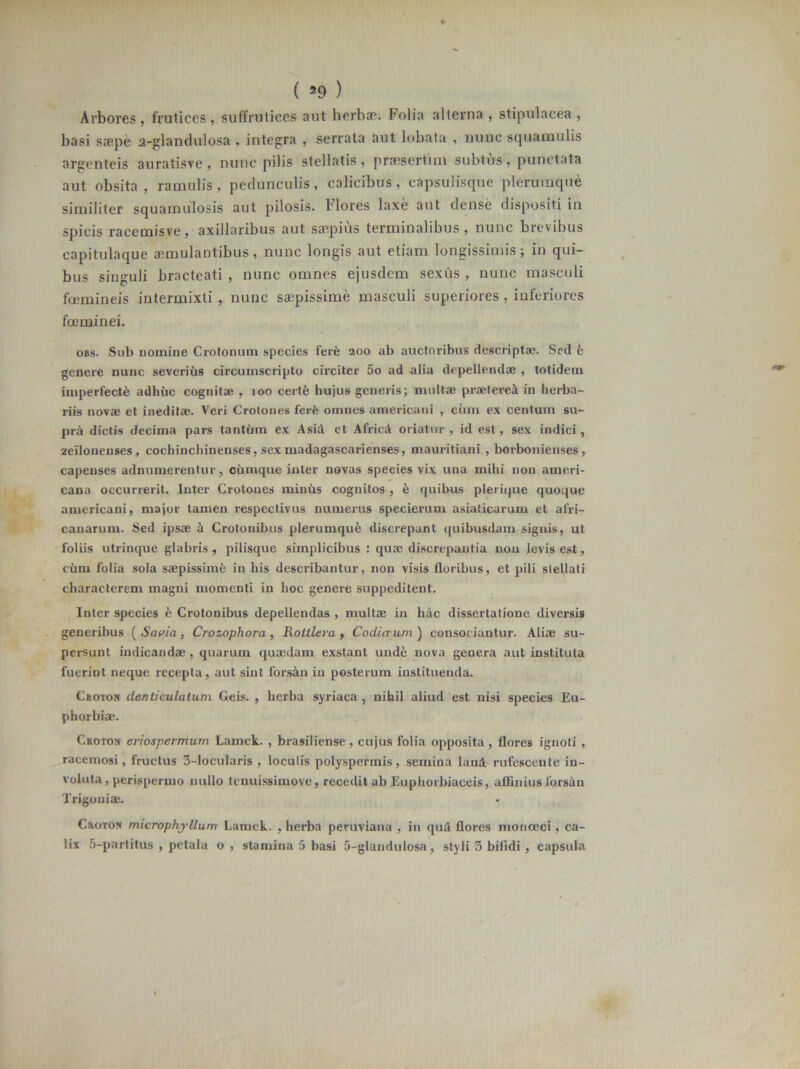 Arbores, frutices, suffruticcs aut herbae. Folia alterna , stipulacea, basi saepe a-glandulosa , integra , serrata aut lobata , nunc squamulis argenteis auratisve , nunc pilis stellatis, praesertim subtus, punctata aut obsita, ramulis, pedunculis, calicibus, capsulisque plerumque similiter squamulosis aut pilosis. Hores laxe aut dense dispositi in spicis racemisve, axillaribus aut saepius terminalibus, nunc brevibus capitulaque aemulantibus, nunc longis aut etiam longissimis; in qui- bus singuli bracteati, nunc omnes ejusdem sexus, nunc masculi fcemineis intermixti , nunc saepissime masculi superiores, inferiores fceminei. obs. Sub nomine Crotonum species ferfe 200 ab auctoribus descriptae. Sed b genere nunc severius circumscripto circiter 5o ad alia depellendae , totidem imperfecte adhuc cognitae , 100 cerffi hujus generis; multae praeterea in herba- riis novae et ineditae. Veri Crotones ferfe omnes americani , cum ex centum su- pra dictis decima pars tantum ex AsiA et AfricA oriatur, id est, sex indici, zellonenses, cocliinchinenses, sex madagascarienses, mauritiani , boibonienses, capenses adnumerenfur, cumque inter novas species vix una mihi non ameri- cana occurrerit. Inter Crotones miniis cognitos , fe quibus plerique quoque americani, major tamen respectivus numerus specierum asiaticarum et afri- canarum. Sed ipsae a Crotonibus plerumquA discrepant quibusdam signis, ut foliis utrinque glabris, pilisque simplicibus : quae discrepantia nou levis est, cum folia sola saepissimfe in his describantur, non visis floribus, et pili stellati characterem magni momenti in hoc genere suppeditent. Inter species b Crotonibus depellendas , multae in hac dissertatione diversis generibus ( Savia , Crozophora, Roitlera , CocLiaum ) consociantur. Aliae su- persunt indicandae , quarum quaedam exstant unde nova genera aut instituta fuerint neque recepta, aut sint forsAn in posterum instituenda. Cboton denticulatum Geis. , herba syriaca, nihil aliud est nisi species Eu- phorbiae. Cboton eriospevmum Lamck. , brasiliense, cujus folia opposita, flores ignoti , racemosi, fructus 3-locularis , loculis polyspermis, semina lanA rufescente in- voluta, perispermo nullo tenuissimove, recedit ab Euphorbiaceis, affinius forsan Trigoniae. Crotos microphjllum Lamck. , herba peruviana , in quA flores monceci, ca- lix 5-partitus , petala o , stamina 5 basi 5-glandulosa, styli 3 bifidi, capsula