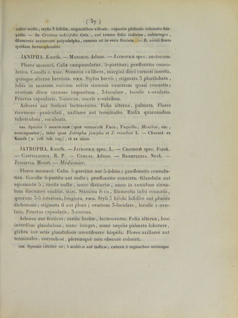 calice nullo, stylis 3 bifidis, stigmatibus villosis, capsulis globosis echinato-his- pidis. — In Crotone salicifolio Geis. , cui tamen folia indivisa , subintegra , filamenta occurrunt polyadelpha, ramosa ut in veris Ricinis. •—R. viridi ilores quidam hermaphroditi. JANIPHA. Kunth. — Manihot. Atlans. — Jatroth.® spec. auctorum. Flores monccci. Calix campauulatus, 5-partitus; praeli oratio convo- lutiva. Corolla o. masc. Stamina 10libera, margini disci carnosi inserta, quinque alterna breviora, foem. Stylus brevis ; stigmata 3 plurilobata , lobis in massam unicam sulcis sinuosis exaratam quasi connatis; ovarium disco carnoso impositum , 5-loculare , loculis i-ovulatis. Fructus capsularis, 3-coccus, coccis 2-valvibus. Arbores aut frutices lactescentes. Folia alterna, palmata. Flores racemoso - paniculati, axillares aut terminales. Radix quarumdam tuberculosa , esculenta. obs. Species 5 americanae (quae vernaculfe Yuca, Yuquilla, Manihot, etc., nuncupantur), inter quas Jatropha. janipha et J. manihot L. — Charact. ex Runth (2. 106. tab. 109) , et ex sicco. JATROPHA. Kunth. —JatrophjE spec. L. — Crotonis spec. Forsk. — Castiglionja. R. P. — Curcas. Adans. — Bromfeldia. Neck. — JussiEYiA. Houst. — Medicinier. Flores monoeci. Calix 5-partitus aut 5-lobus ; praefloratio convolu- tiva. Corolla 5-partita aut nulla ; praefloratio contorta. Glandulae aut squamulae 5 , rarius nullae, nunc distinctae, nunc in annulum sinua- tum discumve coalitae, masc. Stamina 8-10 , filamentis infrd connatis, quorum 3-5 interiora, longiora, foem. Styli 3 bilobi bifidive aut pluries dichotomi; stigmata 6 aut plura ; ovarium 3-loculare , loculis l-ovu- latis. Fructus capsularis , 3-coccus. Arbores aut frutices, rarius herbae, lactescentes. Folia alterna, basi interdum glandulosa, nunc integra, nunc saepius palmata lobatave, glabra aut setis glandulosis urentibusve hispida. Flores axillares aut terminales, corvmbosi, plerumque non obscure colorati. obs. Species circiter 20; 5 arabicae aut indicae, caeterse & regionibus utriusque