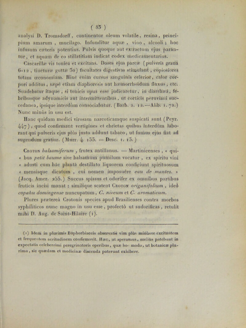 ( 33 ) analysi D. Tromsdorff, continentur oleum volatile, resina, princi- pium amarum , mucilago. Infunditur aquae , vino , alcooli ; hoc infusum cceteris potentius. Pulvis quoque aut exlractum ejus paran- tur, et aquam de eo stillatitiam indicat codex medicatrientarius. Cascarilhe vis Ionica et excitans. Doses ejus parcae (pulveris grana 6-12 , tincturae guttae 3o) facultates digestivas stimulant, copiosiores totam oeconomiam. Hinc enim cursus sanguinis celerior, calor cor- pori additus, safipe etiam diaphoresis aut haemorrhoidum fluxus, etc. Suadebatur itaque , si tonicis Opus esse judicaretur, in diarrhaed, fe- bribusque adynamieis aut intermittentibus, ut corticis peruviani shc- cedanea, ipsique interdum consociabatur. (Barb. 2. 12.-—Alib. 1.72.) Nunc minus in usu est. Hanc quidam medici virosam narcoticamque suspicati sunt (Peyr. 447) ? quod confirmant vertigines et ebrietas quibus interdum labo- rant qui pulveris ejus plus justo addunt tabaco, ut fumus ejus liat ad sugendum gratior. (Murr. 4- i33. •—Desc. t. i3.) Croton halsamiferum , frutex antillanus. — Martinicenses , « qui- < bus petit baume sive balsamum pumilum vocatur , ex spiritu vini a adusti cum hac planta destillato liquorem conficiunt spirituosum « mensisque dicatum , cui nomen imposuere eau de mantes. » (Jacq. Amer. 255.) Succus spissus et odorifer ex omnibus partibus fruticis incisi manat : similique scatent Croton origanifoliuni , ided copa/iu domingense nuncupatum, C. niveum et C. aromaticum. Plures praeterea Crotonis species apud Brasilienses contra morbos syphiliticos nunc magno in usu esse, profectd ut sudorilicas, retulit mihi D. Aug. de Saint-Hilaire (1). (1) Idem in plurimis Eiiphorbiaceis observatis vira plus miniisve excitantem et frequentem acritudinem confirmavit. Haec, ut speramus, melius patebunt in expectatis celeberrimi peregrinatoris operibus, quae ho<- modo, ut botanicae plu- rima , sic quaedam et medicinae discenda poterunt exhibere.