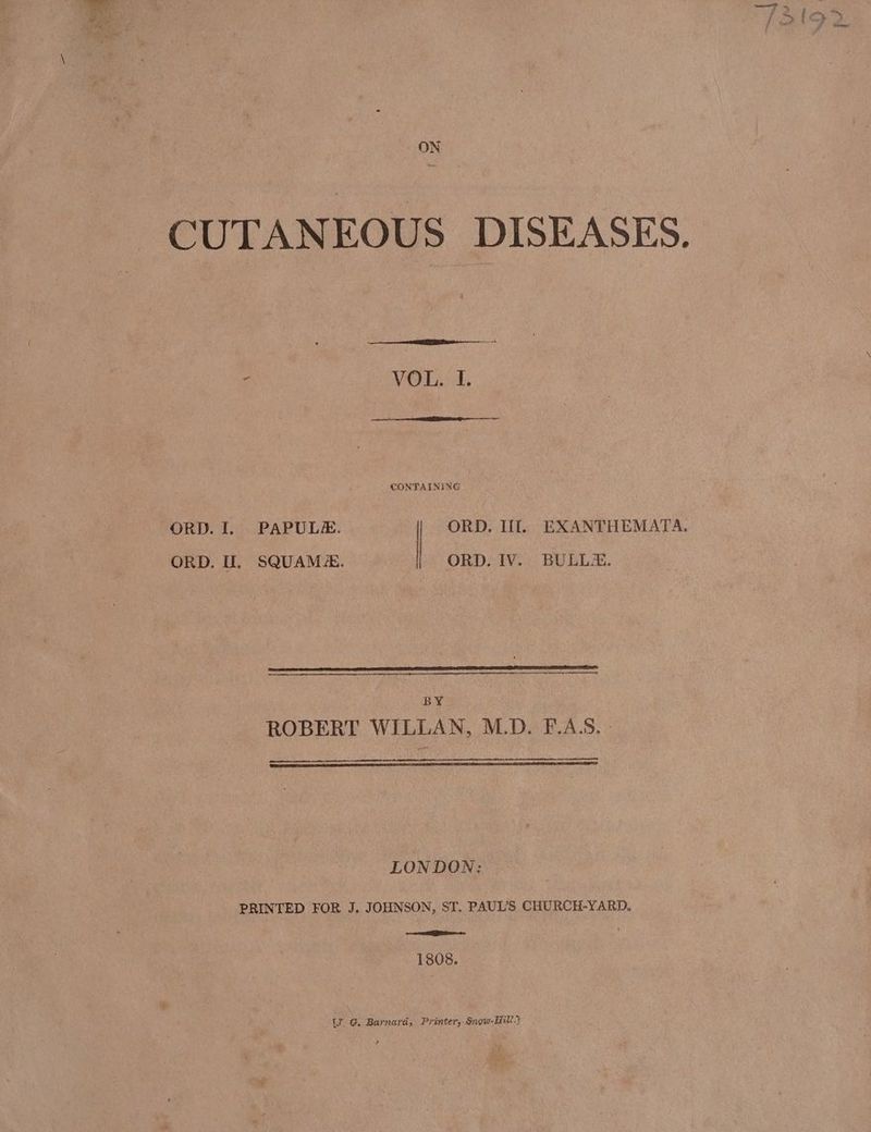 ON CUTANEOUS DISEASES. VOL. I. CONTAINING ORD. I. PAPULE. | ORD. Ill. EXANTHEMATA. ORD. I. SQUAM#. ORD. IV. BULLE. BY ROBERT WILLAN, M.D. F.A.S. - LONDON: PRINTED FOR J. JOHNSON, ST, PAUL'S CHURCH-YARD. ER 1808. (7. G, Barnard, Printer, Snow-Hitl.)