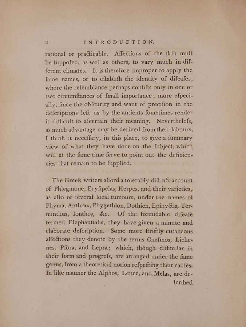 rational or practicable. Affections of the {kin muft be fuppofed, as well as others, to vary much in dif- ferent climates. It is therefore improper to apply the fame names, or to eftablifh the identity of difeafes, where the refemblance perhaps confifts only in one or two circumftances of {mall importance ; more efpeci- ally, fince the ob{curity and want of precifion in the defcriptions left us by the antients fometimes render it difficult to afcertain their meaning. Neverthelefs, as much advantage may be derived from their labours, I think it neceffary, in this place, to give a fummary view of what they have done on the fubjeG@, which will at the fame time ferve to point out the deficien- cies that remain to. be fupphed. - The Greek writers afford a tolerably diftinét account of Phlegmone, Eryfipelas, Herpes, and their varieties; as alfo of feveral local tumours, under the names of Phyma, Anthrax, Phygethlon, Dothien, Epinyétis, Ter- minthus, Ionthos, &c.. Of the formidable difeafe termed Elephantiafis, they have given a minute and — elaborate defcription. Some more ftriétly cutaneous affections they denote by the terms Cnefmos, Liche- nes, Pfora, and Lepra; which, though diffimilar in their form and progrefs, are arranged under the fame genus, from a theoretical notion refpeéting their caufes. In like manner the Alphos, Leuce, and. Melas, are de- {cribed.