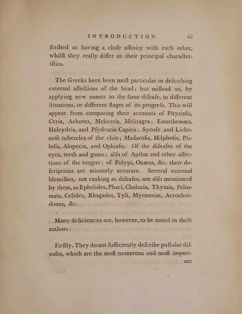 DN SRO D.Uce T 1:0 N: lll {cribed as having a clofe affinity with each other, whilft they really differ in their principal charaéter- iftics. The Greeks have been moft particular in defcribing external affections of the head; but miflead us, by applying new names to the fame difeafe, in different {ituations, or different {tages of its progrefs. This will. appear from comparing their accounts of Pityriafis, Ceria, Achores, Meliceris, Melitagra; Exanthemata, Helcydria, and Pfydracia Capitis; Sycofe and Liche- nofe tubercles of the chin; Madarofis, Milphofis, Pti- lofis, Alopecia, and Ophiafis. Of the difeafes of the eyes, teeth and gums; alfo of Apthz and other affec- tions of the tongue; of Polypi, Ozzna, &c. their de- {criptions are minutely accurate. Several external blemifhes, not ranking as difeafes, are alfo mentioned by them, as Ephelides, Phaci, Chalazia, Thymia, Pelio- mata, Celides, Rhagades, Tyli, oe Acrochor- dones, &c. Many deficiencies are, however, to be noted in thefe authors: Firftly. They do not fufficiently defcribe puftular dif- eafes, which are the moft numerous and moft import- ant