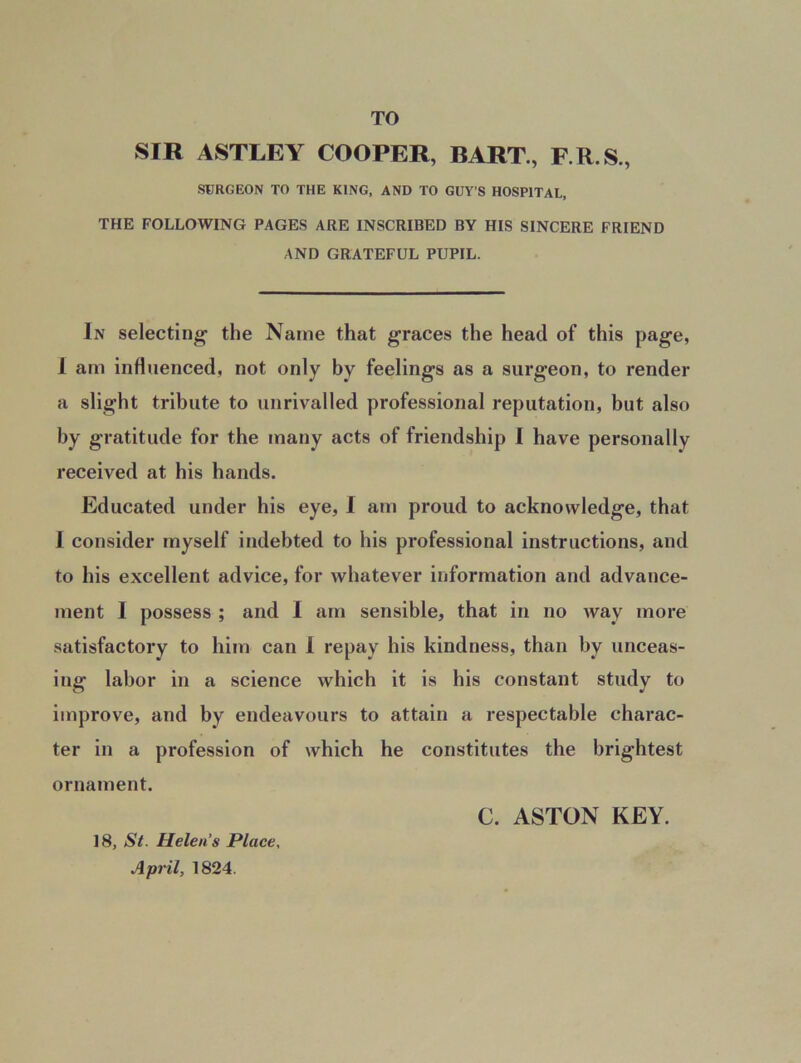 TO SIR ASTLEY COOPER, BART., F.R.S., SURGEON TO THE KING, AND TO GUY’S HOSPITAL, THE FOLLOWING PAGES ARE INSCRIBED BY HIS SINCERE FRIEND AND GRATEFUL PUPIL. In selecting- the Name that graces the head of this page, 1 am influenced, not only by feelings as a surgeon, to render a slight tribute to unrivalled professional reputation, but also by gratitude for the many acts of friendship I have personally received at his hands. Educated under his eye, I am proud to acknowledge, that 1 consider myself indebted to his professional instructions, and to his excellent advice, for whatever information and advance- ment I possess ; and I am sensible, that in no way more satisfactory to him can I repay his kindness, than by unceas- ing labor in a science which it is his constant study to improve, and by endeavours to attain a respectable charac- ter in a profession of which he constitutes the brightest ornament. 18, St. Helens Place, April, 1824. C. ASTON KEY.