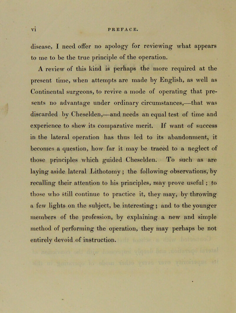 disease, I need offer no apology for reviewing what appears to me to be the true principle of the operation. A review of this kind is perhaps the more required at the present time, when attempts are made by English, as well as Continental surgeons, to revive a mode of operating that pre- sents no advantage under ordinary circumstances,—that was discarded by Cheselden,—and needs an equal test of time and experience to shew its comparative merit. If want of success in the lateral operation has thus led to its abandonment, it becomes a question, how far it may be traced to a neglect of those principles which guided Cheselden. To such as are laying aside lateral Lithotomy ; the following observations, by recalling their attention to his principles, may prove useful ; to those who still continue to practice it, they may, by throwing a few lights on the subject, be interesting; and to the younger members of the profession, by explaining a new and simple method of performing the operation, they may perhaps be not entirely devoid of instruction.