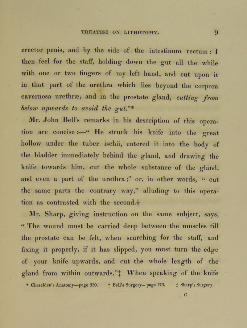 erector penis, and by the side of the intestinum rectum : I then feel for the staff, holding down the gut all the while with one or two fingers of my left hand, and cut upon it in that part of the urethra which lies beyond the corpora cavernosa urethrae, and in the prostate gland, cutting from below uptvards to avoid the gut.* Mr. John Bell’s remarks in his description of this opera- tion are concise:—“ He struck his knife into the great hollow under the tuber ischii, entered it into the body of the bladder immediately behind the gland, and drawing the knife towards him, cut the lvhole substance of the gland, and even a part of the urethraor, in other words, “ cut the same parts the contrary way,” alluding to this opera- tion as contrasted with the second.f Mr. Sharp, giving instruction on the same subject, says, “ The wound must be carried deep between the muscles till the prostate can be felt, when searching for the staff, and fixing it properly, if it has slipped, you must turn the edge of your knife upwards, and cut the whole length of the gland from within outwards.”:); When speaking of the knife * Cheselden’s Anatomy—page 330. t Bell’s Surgery— page 173. } Sharp’s Surgery. C