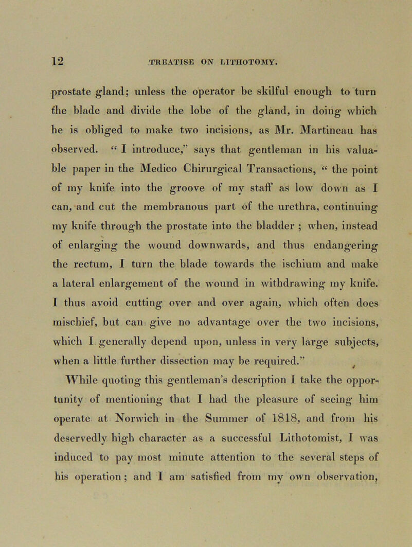 prostate gland; unless the operator be skilful enough to turn the blade and divide the lobe of tbe gland, in doing which he is obliged to make two incisions, as Mr. Martineau has observed. “ I introduce,” says that gentleman in his valua- ble paper in the Medico Chirurgical Transactions, “ the point of my knife into the groove of my staff as low down as I can, and cut the membranous part of the urethra, continuing my knife through the prostate into the bladder ; when, instead of enlarging the wound downwards, and thus endangering the rectum, I turn the blade towards the ischium and make a lateral enlargement of the wound in withdrawing my knife. I thus avoid cutting over and over again, which often does mischief, but can give no advantage over the two incisions, which I generally depend upon, unless in very large subjects, when a little further dissection may be required.” While quoting this gentleman’s description I take the oppor- tunity of mentioning that I had the pleasure of seeing him operate at Norwich in the Summer of 1818, and from his deservedly high character as a successful Lithotomist, I was induced to pay most minute attention to the several steps of his operation; and I am satisfied from my own observation.