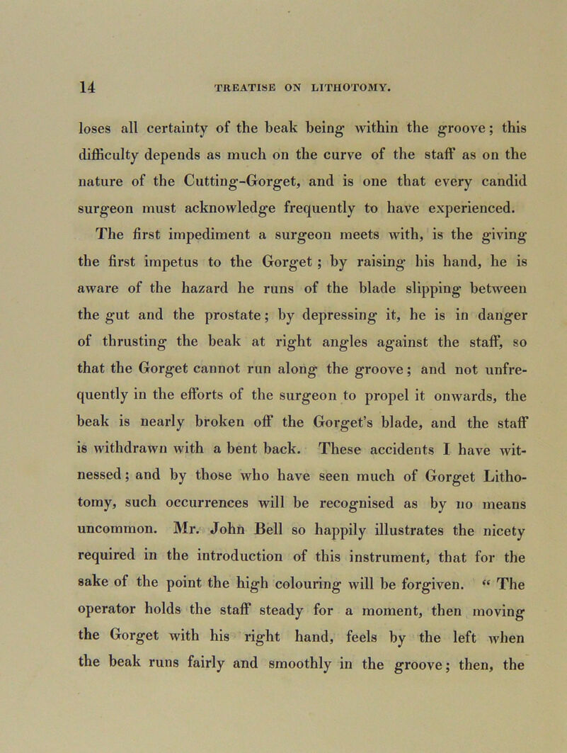 loses all certainty of the beak being- within the groove; this difficulty depends as much on the curve of the staff as on the nature of the Cutting-Gorget, and is one that every candid surg'eon must acknowledge frequently to have experienced. The first impediment a surgeon meets with, is the giving the first impetus to the Gorget ; by raising his hand, he is aware of the hazard he runs of the blade slipping between the gut and the prostate; by depressing it, he is in danger of thrusting the beak at right angles against the staff, so that the Gorget cannot run along the groove; and not unfre- quently in the efforts of the surgeon to propel it onwards, the beak is nearly broken off the Gorget’s blade, and the staff is withdrawn with a bent back. These accidents I have wit- nessed ; and by those who have seen much of Gorget Litho- tomy, such occurrences will be recognised as by no means uncommon. Mr. John Bell so happily illustrates the nicety required in the introduction of this instrument, that for the sake of the point the high colouring will be forgiven. “ The operator holds the staff steady for a moment, then moving the Gorget with his right hand, feels by the left when the beak runs fairly and smoothly in the groove; then, the