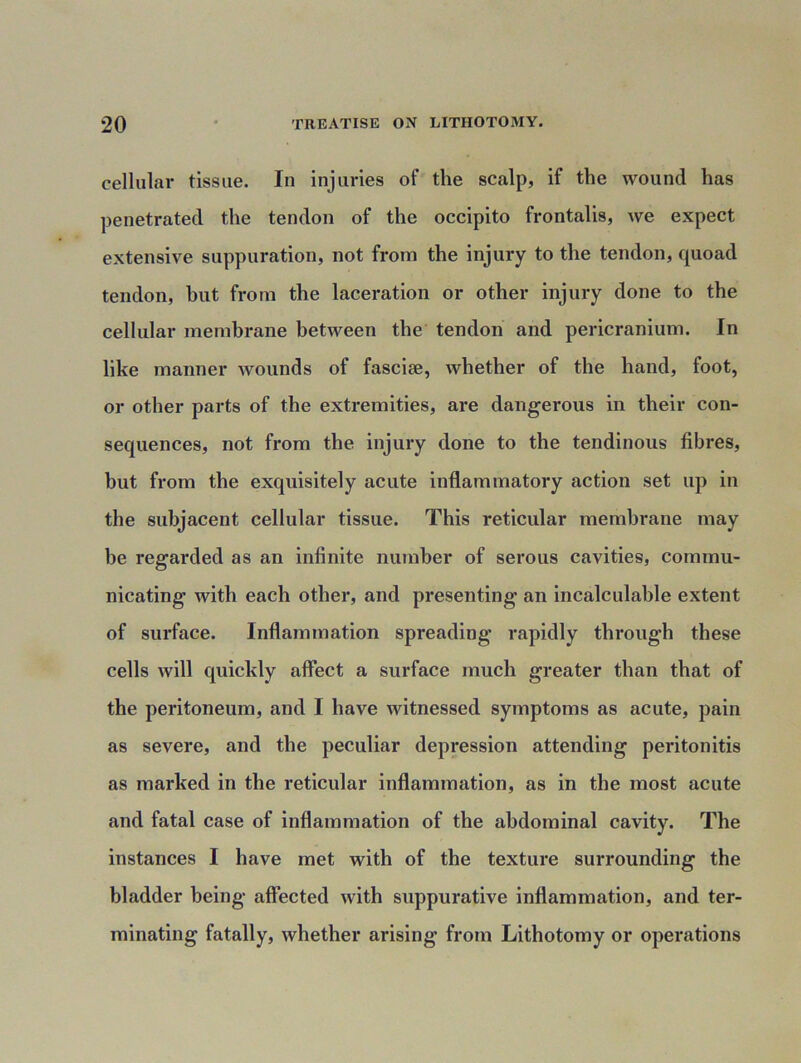 cellular tissue. In injuries of the scalp, if the wound has penetrated the tendon of the occipito frontalis, we expect extensive suppuration, not from the injury to the tendon, quoad tendon, hut from the laceration or other injury done to the cellular membrane between the tendon and pericranium. In like manner wounds of fasciae, whether of the hand, foot, or other parts of the extremities, are dangerous in their con- sequences, not from the injury done to the tendinous fibres, but from the exquisitely acute inflammatory action set up in the subjacent cellular tissue. This reticular membrane may be regarded as an infinite number of serous cavities, commu- nicating with each other, and presenting an incalculable extent of surface. Inflammation spreading rapidly through these cells will quickly affect a surface much greater than that of the peritoneum, and I have witnessed symptoms as acute, pain as severe, and the peculiar depression attending peritonitis as marked in the reticular inflammation, as in the most acute and fatal case of inflammation of the abdominal cavity. The instances I have met with of the texture surrounding the bladder being affected with suppurative inflammation, and ter- minating fatally, whether arising from Lithotomy or operations