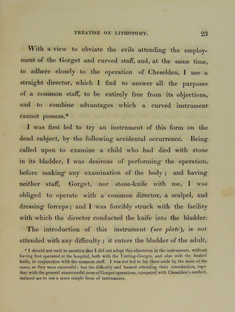 With a view to obviate the evils attending the employ- ment of the Gorget and curved staff, and, at the same time, to adhere closely to the operation of Cheselden, I use a straight director, which I find to answer all the purposes of a common staff, to be entirely free from its objections, and to combine advantages which a curved instrument cannot possess.* I was first led to try an instrument of this form on the dead subject, by the following accidental occurrence. Being called upon to examine a child who had died with stone in its bladder, I was desirous of performing the operation, before making any examination of the body ; and having neither staff*, Gorget, nor stone-knife with me, I was obliged to operate with a common director, a scalpel, and dressing forceps; and I was forcibly struck with the facility with which the director conducted the knife into the bladder. The introduction of this instrument (see plate), is not attended with any difficulty ; it enters the bladder of the adult, * I should not omit to mention that I did not adopt this alteration in the instruments, without having first operated at the hospital, both with the Cutting-Gorget, and also with the beaked knife, in conjunction with the common staff. I was not led to lay them aside by the issue of the cases, as they were successful; but the difficulty and hazard attending their introduction, toge- ther with the general unsuccessful issue of Gorget operations, compared with Cheselden’s method, induced me to use a more simple form of instruments.
