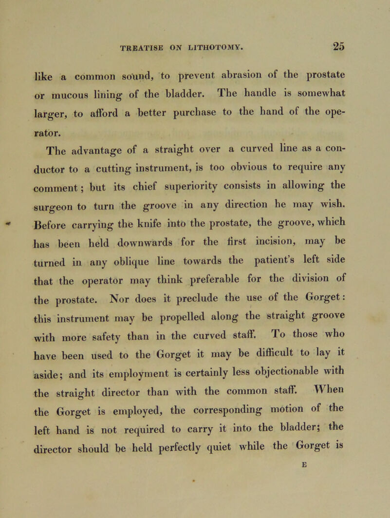 like a common sound, to prevent abrasion of the prostate or mucous lining of the bladder. The handle is somewhat larger, to afford a better purchase to the hand of the ope- rator. The advantage of a straight over a curved line as a con- ductor to a cutting instrument, is too obvious to require any comment; but its chief superiority consists in allowing the surgeon to turn the groove in any direction he may wish. - Before carrying the knife into the prostate, the groove, which has been held downwards for the first incision, may be turned in any oblique line towards the patient s left side that the operator may think preferable for the division of the prostate. Nor does it preclude the use of the Gorget: this instrument may be propelled along the straight groove with more safety than in the curved staff. To those who have been used to tlie Gorget it may be difficult to lay it aside; and its employment is certainly less objectionable with the straight director than with the common staff. TV ben the Gorget is employed, the corresponding motion of the left hand is not required to carry it into the bladder; the director should be held perfectly quiet while the Goiget is E