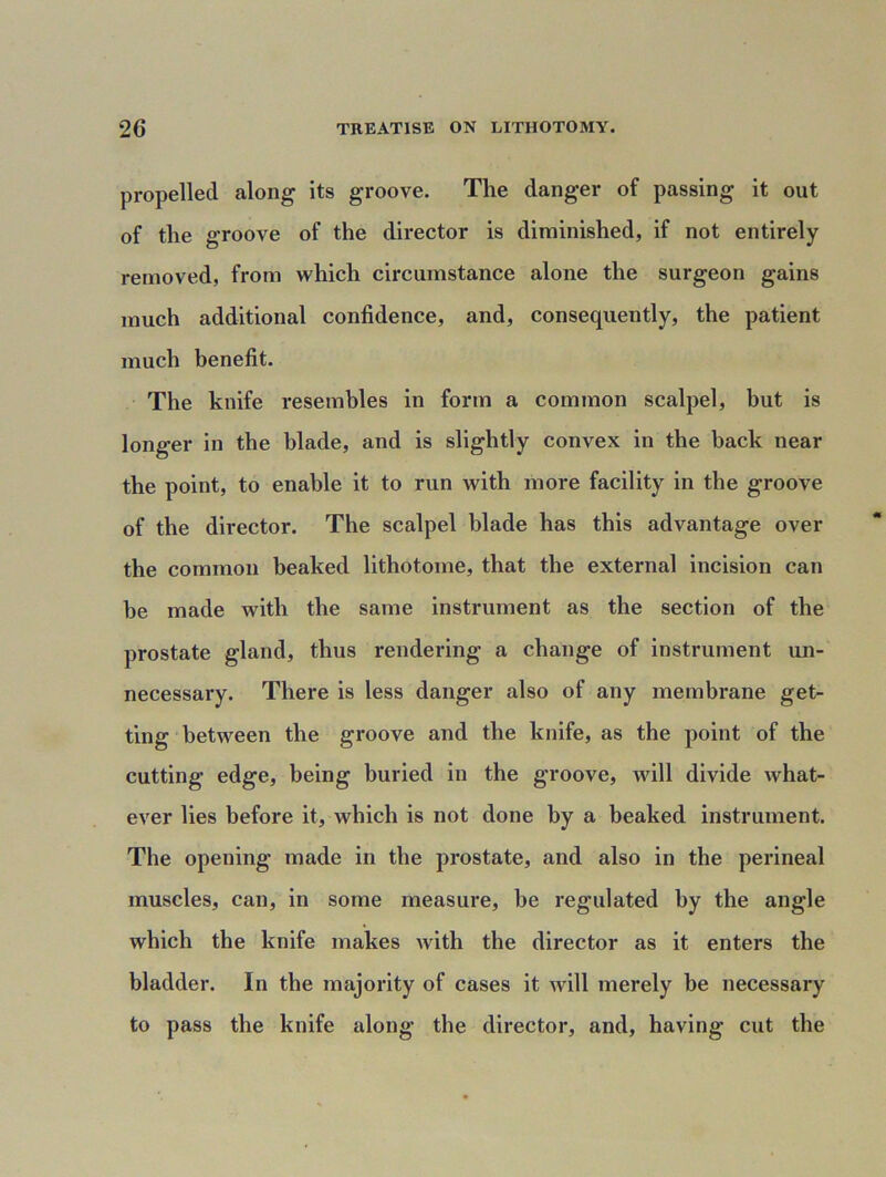 propelled along its groove. The danger of passing it out of the groove of the director is diminished, if not entirely removed, from which circumstance alone the surgeon gains much additional confidence, and, consequently, the patient much benefit. The knife resembles in form a common scalpel, but is longer in the blade, and is slightly convex in the back near the point, to enable it to run with more facility in the groove of the director. The scalpel blade has this advantage over the common beaked lithotome, that the external incision can be made with the same instrument as the section of the prostate gland, thus rendering a change of instrument un- necessary. There is less danger also of any membrane get- ting between the groove and the knife, as the point of the cutting edge, being buried in the groove, will divide what- ever lies before it, which is not done by a beaked instrument. The opening made in the prostate, and also in the perineal muscles, can, in some measure, be regulated by the angle which the knife makes with the director as it enters the bladder. In the majority of cases it will merely be necessary to pass the knife along the director, and, having cut the