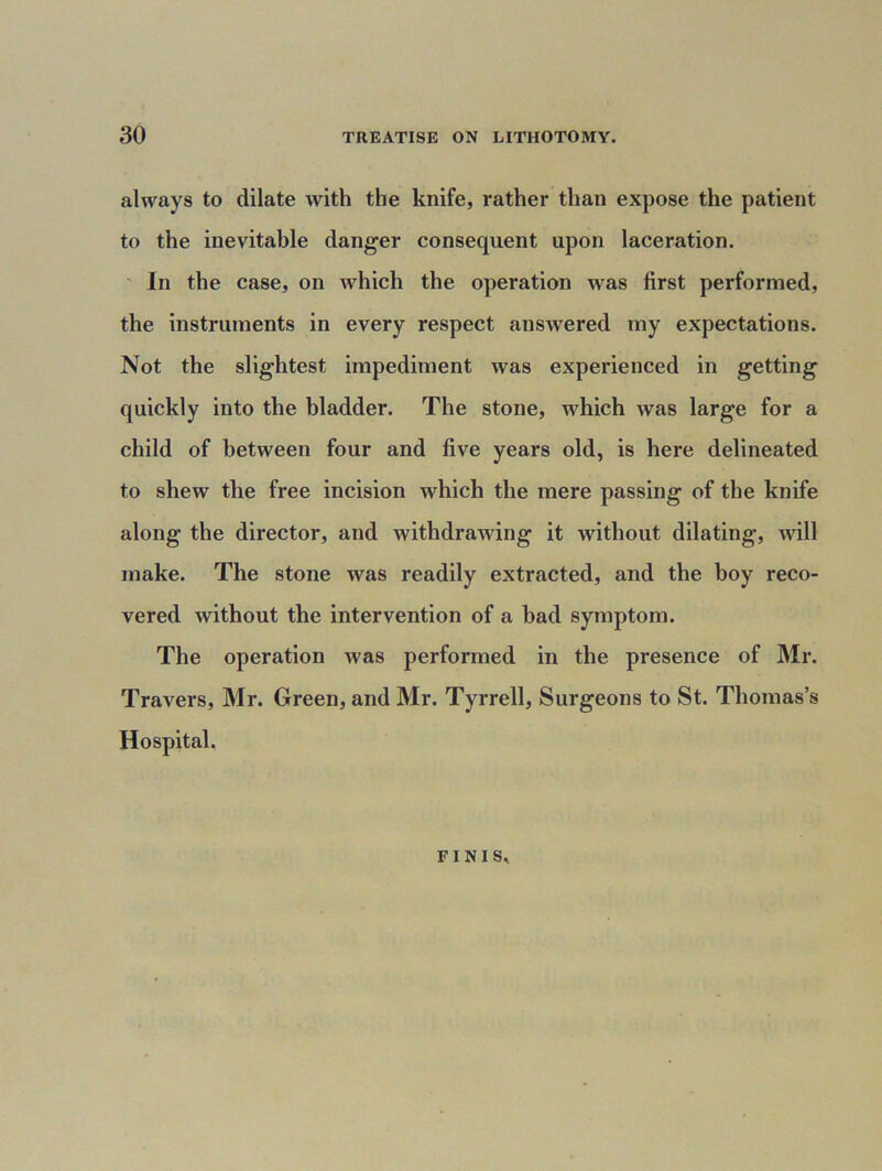 always to dilate with the knife, rather than expose the patient to the inevitable danger consequent upon laceration. In the case, on which the operation was first performed, the instruments in every respect answered my expectations. Not the slightest impediment was experienced in getting quickly into the bladder. The stone, which was large for a child of between four and five years old, is here delineated to shew the free incision which the mere passing of the knife along the director, and withdrawing it without dilating, will make. The stone was readily extracted, and the boy reco- vered without the intervention of a had symptom. The operation was performed in the presence of Mr. Travers, Mr. Green, and Mr. Tyrrell, Surgeons to St. Thomas’s Hospital. FINIS,