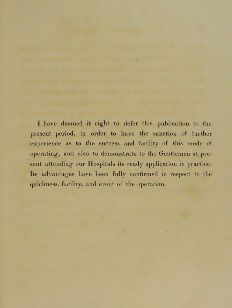 1 have deemed it right to defer this publication to the present period, in order to have the sanction of further experience as to the success and facility of this mode of operating, and also to demonstrate to the Gentlemen at pre- sent attending our Hospitals its ready application in practice. Its advantages have been fully confirmed in respect to the quickness, facility, and event of the operation.