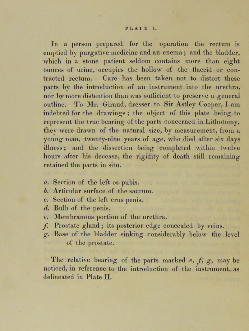 In a person prepared for the operation the rectum is emptied by purgative medicine and an enema; and the bladder, which in a stone patient seldom contains more than eight ounces of urine, occupies the hollow of the flaccid or con- tracted rectum. Care has been taken not to distort these parts by the introduction of an instrument into the urethra, nor by more distention than was sufficient to preserve a general outline. To Mi*. Giraud, dresser to Sir Astley Cooper, I am indebted for the drawings ; the object of this plate being to represent the true hearing of the parts concerned in Lithotomy, they were drawn of the natural size, by measurement, from a young man, twenty-nine years of age, who died after six days illness; and the dissection being completed within twelve hours after his decease, the rigidity of death still remaining retained the parts in situ. a. Section of the left os pubis. h. Articular surface of the sacrum. c. Section of the left crus penis. d. Bulb of the penis. e. Membranous portion of the urethra. f. Prostate gland ; its posterior edge concealed by veins. g. Base of the bladder sinking considerably below the level of the prostate. The relative bearing of the parts marked e, f, g, may be noticed, in reference to the introduction of the instrument, as