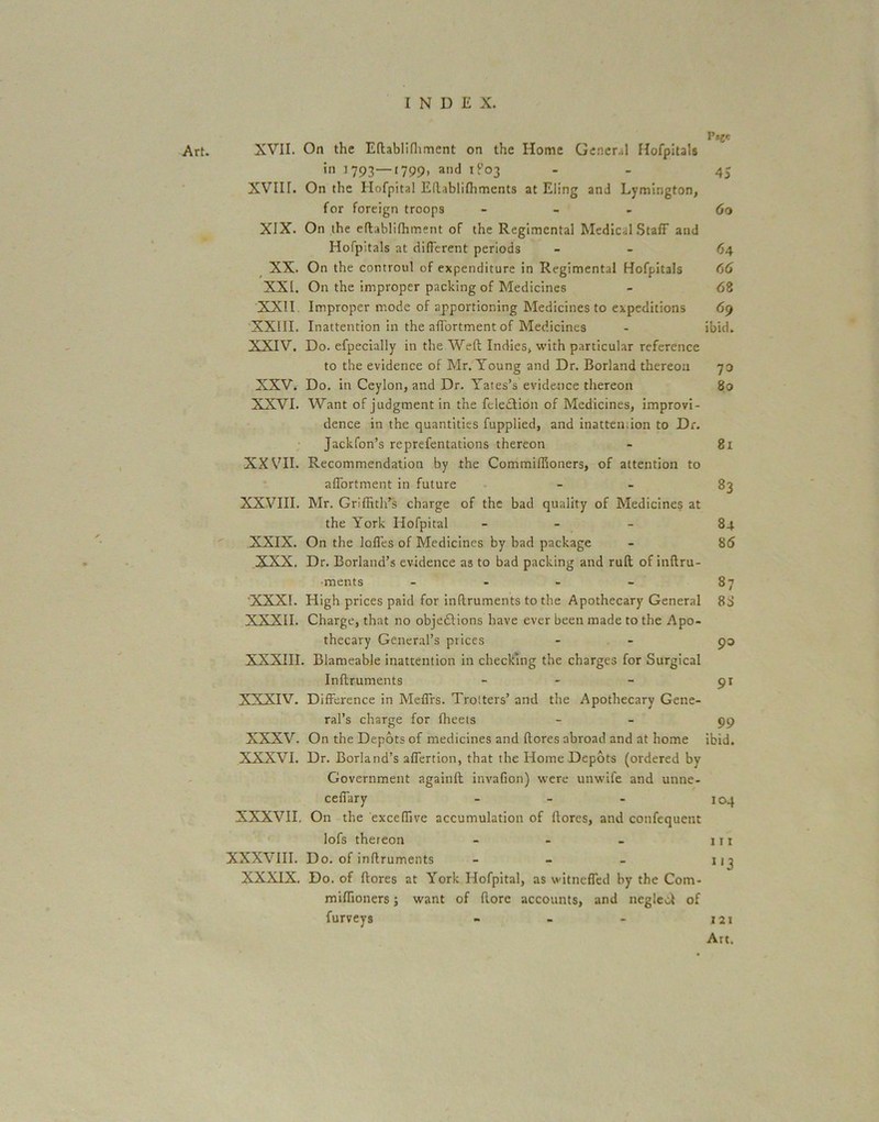 Art. XVII. On the Eftablifhment on the Home General Hofpitals in 1793—1799. and 1P03 - 45 XVIIL On the Hofpital Eftablifhments at Eling and Lymington, for foreign troops - 60 XIX. On the eftablifhment of the Regimental Medical Staff and Hofpitals at different periods - 64 XX. On the controul of expenditure in Regimental Hofpitals 66 XXL On the improper packing of Medicines - <58 XXII Improper mode of apportioning Medicines to expeditions 69 XXIII. Inattention in the affortment of Medicines - ibid. XXIV. Do. efpecially in the Weft Indies, with particular reference to the evidence of Mr. Young and Dr. Borland thereon 73 XXV. Do. in Ceylon, and Dr. Yates’s evidence thereon 80 XXVI. Want of judgment in the feleclion of Medicines, improvi- dence in the quantities fupplied, and inatten.ion to Dr. Jackfon’s reprefentations thereon - 81 XXVII. Recommendation by the Commiffioners, of attention to affortment in future - 83 XXVIII. Mr. Griffith’s charge of the bad quality of Medicines at the York Hofpital - 84 XXIX. On the Ioffes of Medicines by bad package - 86 XXX. Dr. Borland’s evidence as to bad packing and ruft of inftru- •ments - - - - 87 XXXI. High prices paid for inftruments to the Apothecary General 8d XXXII. Charge, that no objedlions have ever been made to the Apo- thecary General’s prices - - 93 XXXIII. Blameable inattention in checking the charges for Surgical Inftruments - - - 91 XXXIV. Difference in Meffrs. Trotters’ and the Apothecary Gene- ral’s charge for fheets - 99 XXXV. On the Depots of medicines and ftores abroad and at home ibid. XXXVI. Dr. Borland’s affertion, that the Home Depots (ordered by Government again!! invafion) were unwife and unne- ceffary - - - 104 XXXVII. On the exceffive accumulation of ftores, and confequent lofs thereon - - - hi XXXVIII. Do. of inftruments - - - nj XXXIX. Do. of ftores at York Hofpital, as witneffed by the Com- miffioners ; want of (lore accounts, and neglcof of furveys - - - 121