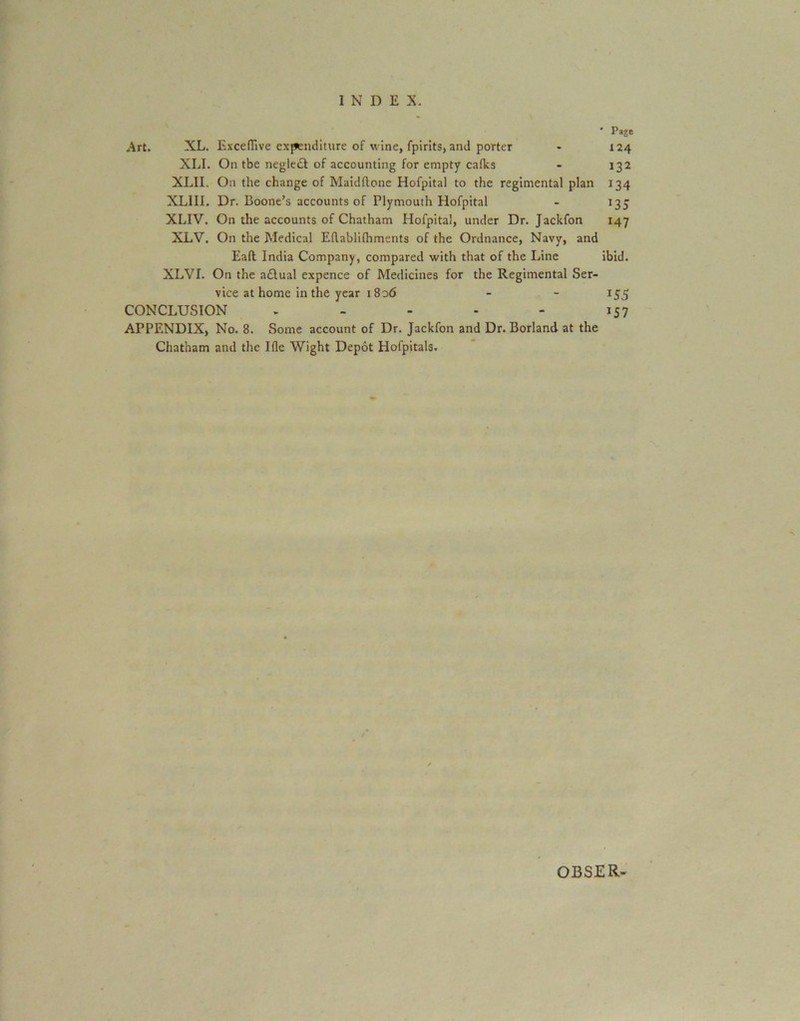 ' Page Art. XL. Exceflive exf*enditure of wine, fpirits, and porter - 124 XLI. On tbe neglect of accounting for empty calks - 132 XLII. On the change of Maidftone Hofpital to the regimental plan 134 XLIII. Dr. Boone’s accounts of Plymouth Hofpital - 135 XLIV. On the accounts of Chatham Hofpital, under Dr. Jackfon 147 XLV. On the Medical Edablilhments of the Ordnance, Navy, and Eaft India Company, compared with that of the Line ibid. XLVI. On the a£lual expence of Medicines for the Regimental Ser- vice at home in the year 1S06 - - 155 CONCLUSION . - - - - 157 APPENDIX, No. 8. Some account of Dr. Jackfon and Dr. Borland at the Chatham and the Ille Wight Depot Hofpitals. OBSER-
